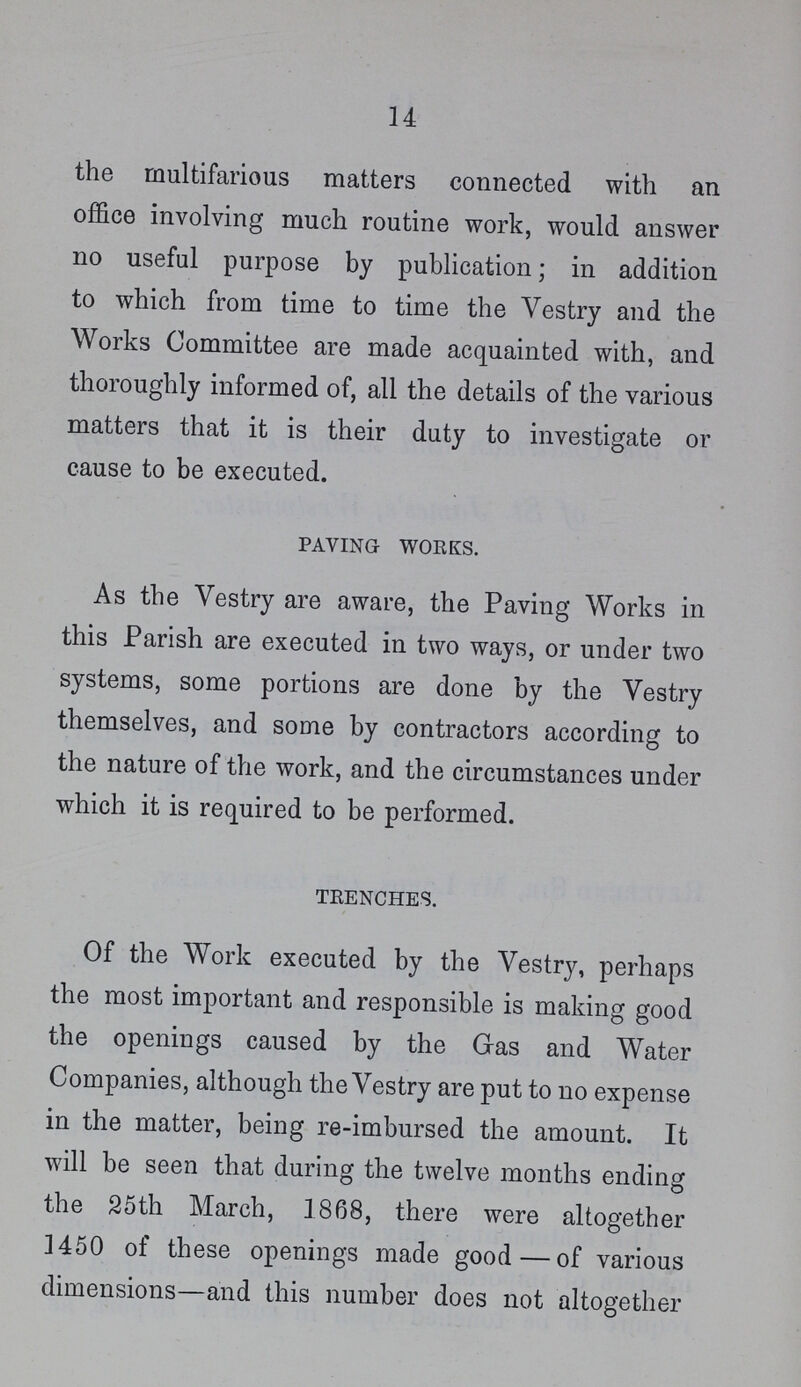 14 the multifarious matters connected with an office involving much routine work, would answer no useful purpose by publication; in addition to which from time to time the Vestry and the Works Committee are made acquainted with, and thoroughly informed of, all the details of the various matters that it is their duty to investigate or cause to be executed. paving works. As the Vestry are aware, the Paving Works in this Parish are executed in two ways, or under two systems, some portions are done by the Vestry themselves, and some by contractors according to the nature of the work, and the circumstances under which it is required to be performed. trenches. Of the Work executed by the Vestry, perhaps the most important and responsible is making good the openings caused by the Gas and Water Companies, although the Vestry are put to no expense in the matter, being re-imbursed the amount. It will be seen that during the twelve months ending the 25th March, 1868, there were altogether 1450 of these openings made good — of various dimensions—and this number does not altogether