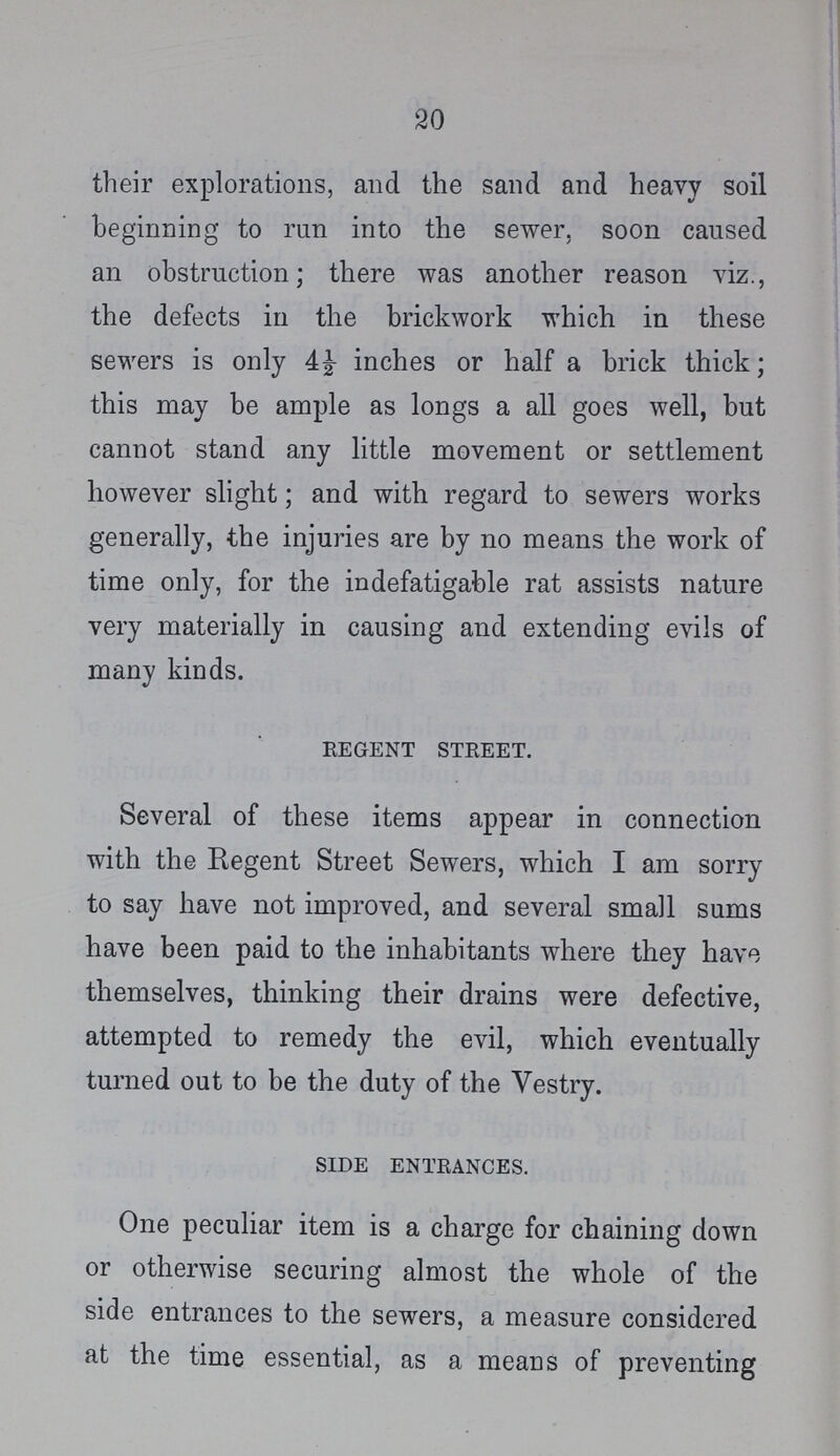 20 their explorations, and the sand and heavy soil beginning to run into the sewer, soon caused an obstruction; there was another reason viz., the defects in the brickwork which in these sewers is only inches or half a brick thick; this may be ample as longs a all goes well, but cannot stand any little movement or settlement however slight; and with regard to sewers works generally, the injuries are by no means the work of time only, for the indefatigable rat assists nature very materially in causing and extending evils of many kinds. regent street. Several of these items appear in connection with the Regent Street Sewers, which I am sorry to say have not improved, and several small sums have been paid to the inhabitants where they have themselves, thinking their drains were defective, attempted to remedy the evil, which eventually turned out to be the duty of the Vestry. side entrances. One peculiar item is a charge for chaining down or otherwise securing almost the whole of the side entrances to the sewers, a measure considered at the time essential, as a means of preventing