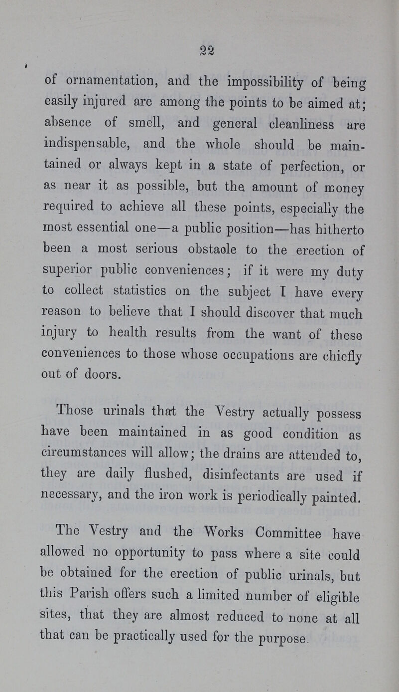 22 of ornamentation, and the impossibility of being easily injured are among the points to be aimed at; absence of smell, and general cleanliness are indispensable, and the whole should be main tained or always kept in a state of perfection, or as near it as possible, but the amount of money required to achieve all these points, especially the most essential one—a public position—has hitherto been a most serious obstacle to the erection of superior public conveniences; if it were my duty to collect statistics on the subject I have every reason to believe that I should discover that much injury to health results from the want of these conveniences to those whose occupations are chiefly out of doors. Those urinals that the Vestry actually possess have been maintained in as good condition as circumstances will allow; the drains are attended to, they are daily flushed, disinfectants are used if necessary, and the iron work is periodically painted. The Yestry and the Works Committee have allowed no opportunity to pass where a site could be obtained for the erection of public urinals, but this Parish offers such a limited number of eligible sites, that they are almost reduced to none at all that can be practically used for the purpose.