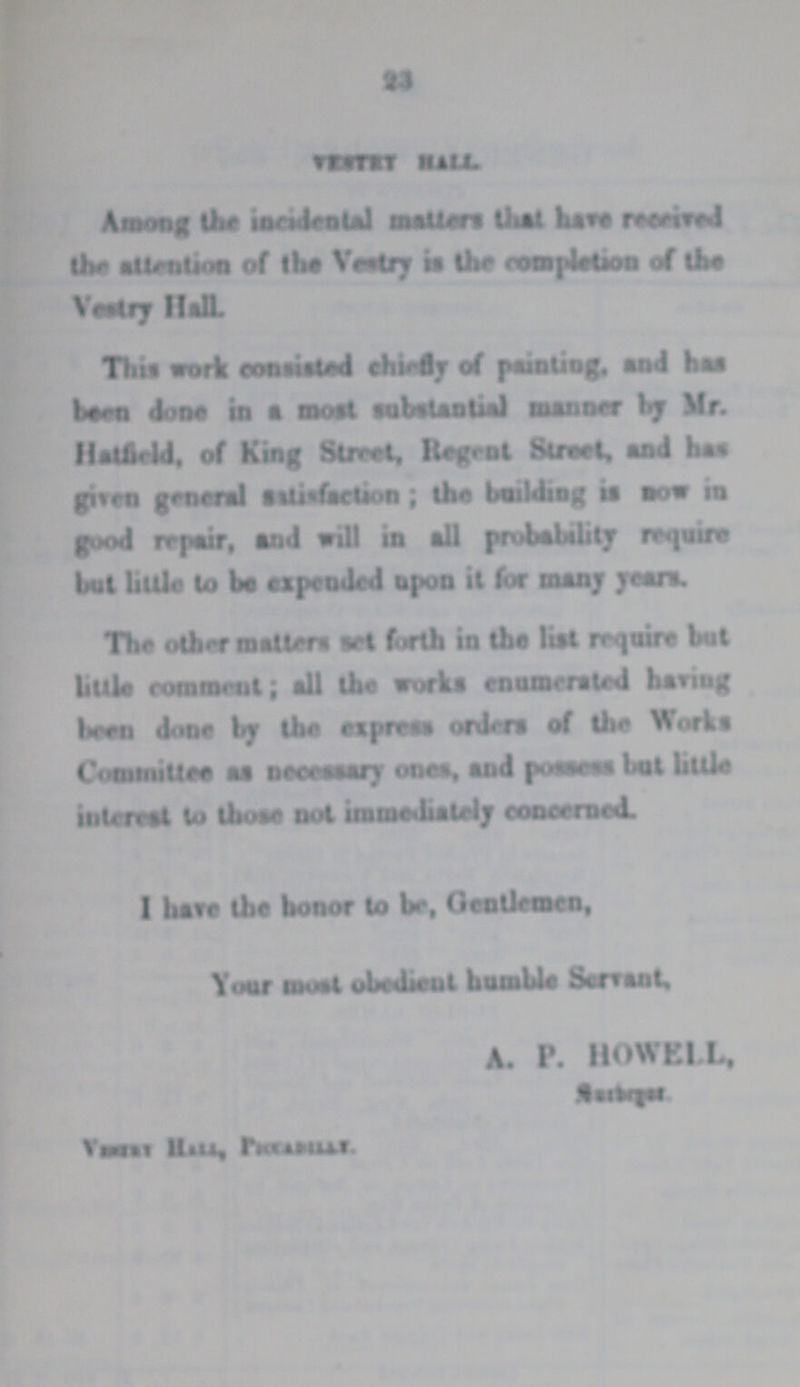 23 VESTRY HALL. Among the incidental matters that have received the attention of the Vestry is the completion of the Vestry Hall. This work consisted chiefly of painting, and has been done in a most substantial manner by Mr. Hatfield, of King Street, Regent Street, and has given general satisfaction; the building is now in good repair, and will in all probability require but little to be expended upon it for many years. The other matters set forth in the list require but little comment; all the works enumerated having been done by the express orders of the Works Committee as necessary ones, and possess but little interest to those not immediately concerned. I have the honor to be, Gentlemen, Your most obedient humble Servant, A.P. HOWELL, ??? Vestry Hall, ???