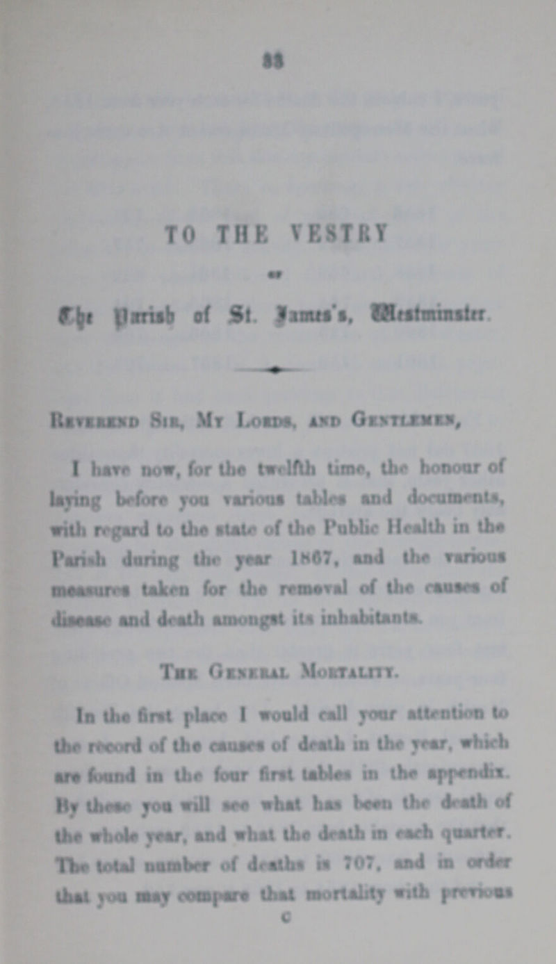 33 The Parish of St. Jame's, Westminister. Reverend Sir. My Lords, and Gentlemen, I have now, for the twelfth time, the honour of laying before you various tables and documents, With regard to the state of the Public Health in the Parish during the year 1867, and the various measures taken for the removal of the causes of disease and death amongst its inhabitants. The General Mortality. In the first place I would call your attention to the record of the causes of death in the year, which are found in the four first tables in the appendix. By these you will see what has been the death of the whole year, and what the death in each quarter. The total number of deaths in 707, and in order that you may compare that mortality with previous C