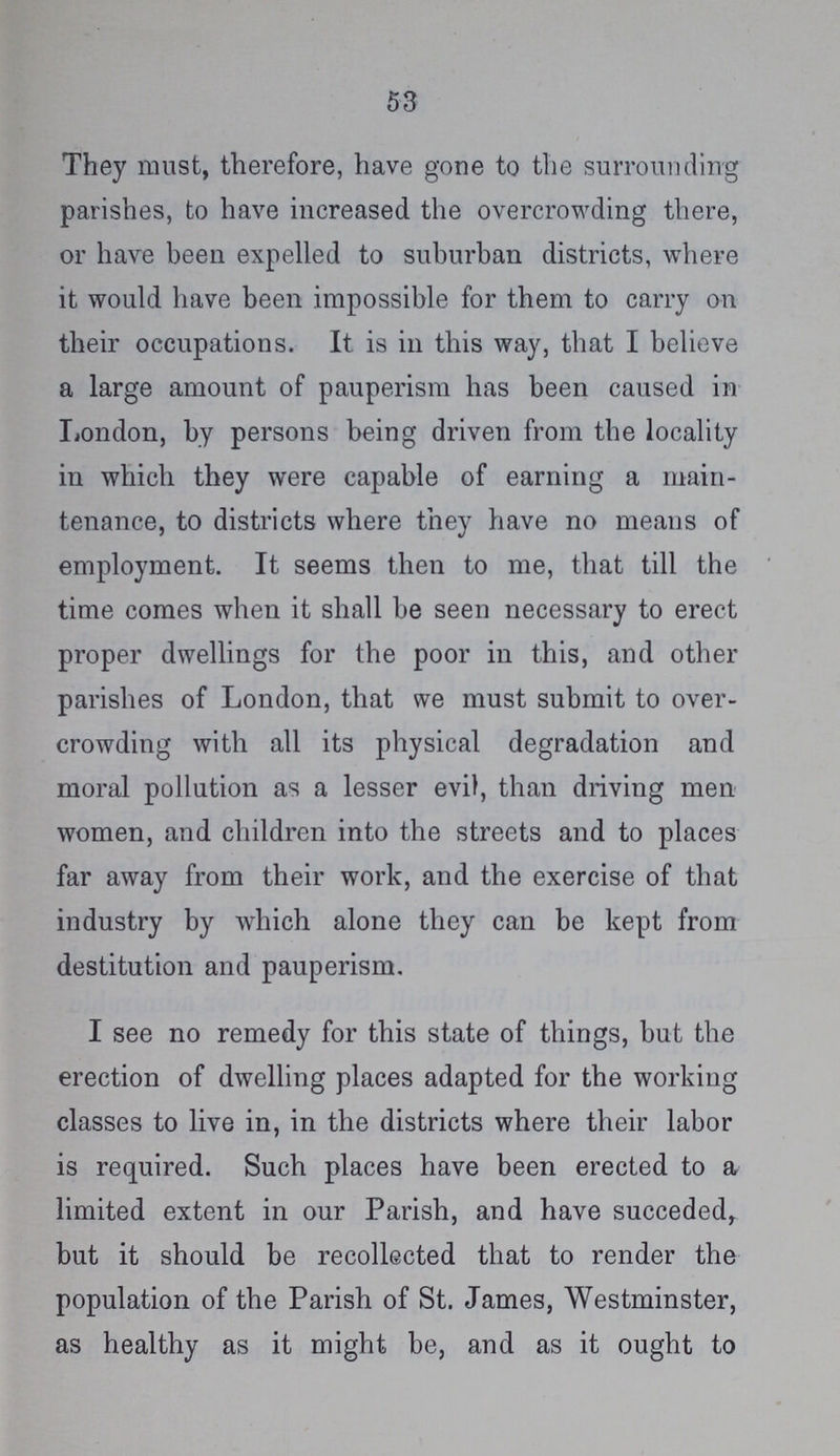 53 They must, therefore, have gone to the surrounding parishes, to have increased the overcrowding there, or have been expelled to suburban districts, where it would have been impossible for them to carry on their occupations. It is in this way, that I believe a large amount of pauperism has been caused in London, by persons being driven from the locality in which they were capable of earning a main tenance, to districts where they have no means of employment. It seems then to me, that till the time comes when it shall be seen necessary to erect proper dwellings for the poor in this, and other parishes of London, that we must submit to over crowding with all its physical degradation and moral pollution as a lesser evil, than driving men women, and children into the streets and to places far away from their work, and the exercise of that industry by which alone they can be kept from destitution and pauperism, I see no remedy for this state of things, but the erection of dwelling places adapted for the working classes to live in, in the districts where their labor is required. Such places have been erected to a limited extent in our Parish, and have succeded, but it should be recollected that to render the population of the Parish of St. James, Westminster, as healthy as it might be, and as it ought to