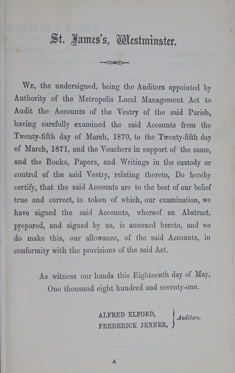 ST. James's, Westminster. We, the undersigned, being the Auditors appointed by Authority of the Metropolis Local Management Act to Audit the Accounts of the Vestry of the said Parish, having carefully examined the said Accounts from the Twenty-fifth day of March, 1870, to the Twenty-fifth day of March, 1871, and the Vouchers in support of the same, and the Books, Papers, and Writings in the custody or control of the said Vestry, relating thereto, Do hereby certify, that the said Accounts are to the best of our belief true and correct, in token of which, our examination, we have signed the said Accounts, whereof an Abstract, prepared, and signed by us, is annexed hereto, and we do make this, our allowance, of the said Accounts, in conformity with the provisions of the said Act. As witness our hands this Eighteenth day of May, One thousand eight hundred and seventy-one. Alfred Elford, Frederick Jenner, Auditors.
