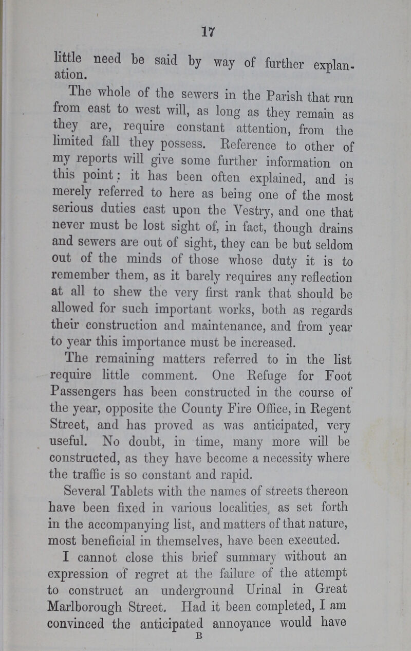 17 little need be said by way of further explan ation. The whole of the sewers in the Parish that run from east to west will, as long as they remain as they are, require constant attention, from the limited fall they possess. Reference to other of my reports will give some further information on this point: it has been often explained, and is merely referred to here as being one of the most serious duties cast upon the Yestry, and one that never must be lost sight of, in fact, though drains and sewers are out of sight, they can be but seldom out of the minds of those whose duty it is to remember them, as it barely requires any reflection at all to shew the very first rank that should be allowed for such important works, both as regards their construction and maintenance, and from year to year this importance must be increased. The remaining matters referred to in the list require little comment. One Refuge for Foot Passengers has been constructed in the course of the year, opposite the County Fire Office, in Regent Street, and has proved as was anticipated, very useful. No doubt, in time, many more will be constructed, as they have become a necessity where the traffic is so constant and rapid. Several Tablets with the names of streets thereon have been fixed in various localities, as set forth in the accompanying list, and matters of that nature, most beneficial in themselves, have been executed. I cannot close this brief summary without an expression of regret at the failure of the attempt to construct an underground Urinal in Great Marlborough Street. Had it been completed, I am convinced the anticipated annoyance would have