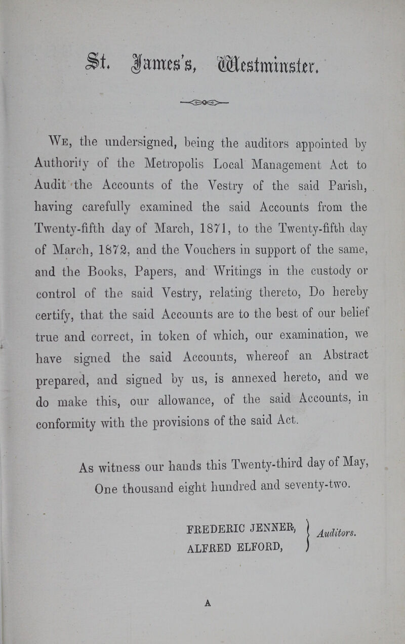 St. James Westminster. We, the undersigned, being the auditors appointed by Authority of the Metropolis Local Management Act to Audit the Accounts of the Vestry of the said Parish, having carefully examined the said Accounts from the Twenty-fifth day of March, 1871, to the Twenty-fifth day of March, 1872, and the Vouchers in support of the same, and the Books, Papers, and Writings in the custody or control of the said Vestry, relating thereto, Do hereby certify, that the said Accounts are to the best of our belief true and correct, in token of which, our examination, we have signed the said Accounts, whereof an Abstract prepared, and signed by us, is annexed hereto, and we do make this, our allowance, of the said Accounts, in conformity with the provisions of the said Act. As witness our hands this Twenty-third day of May, One thousand eight hundred and seventy-two. FREDERIC JENNER, ALFRED ELFORD, Auditors. a