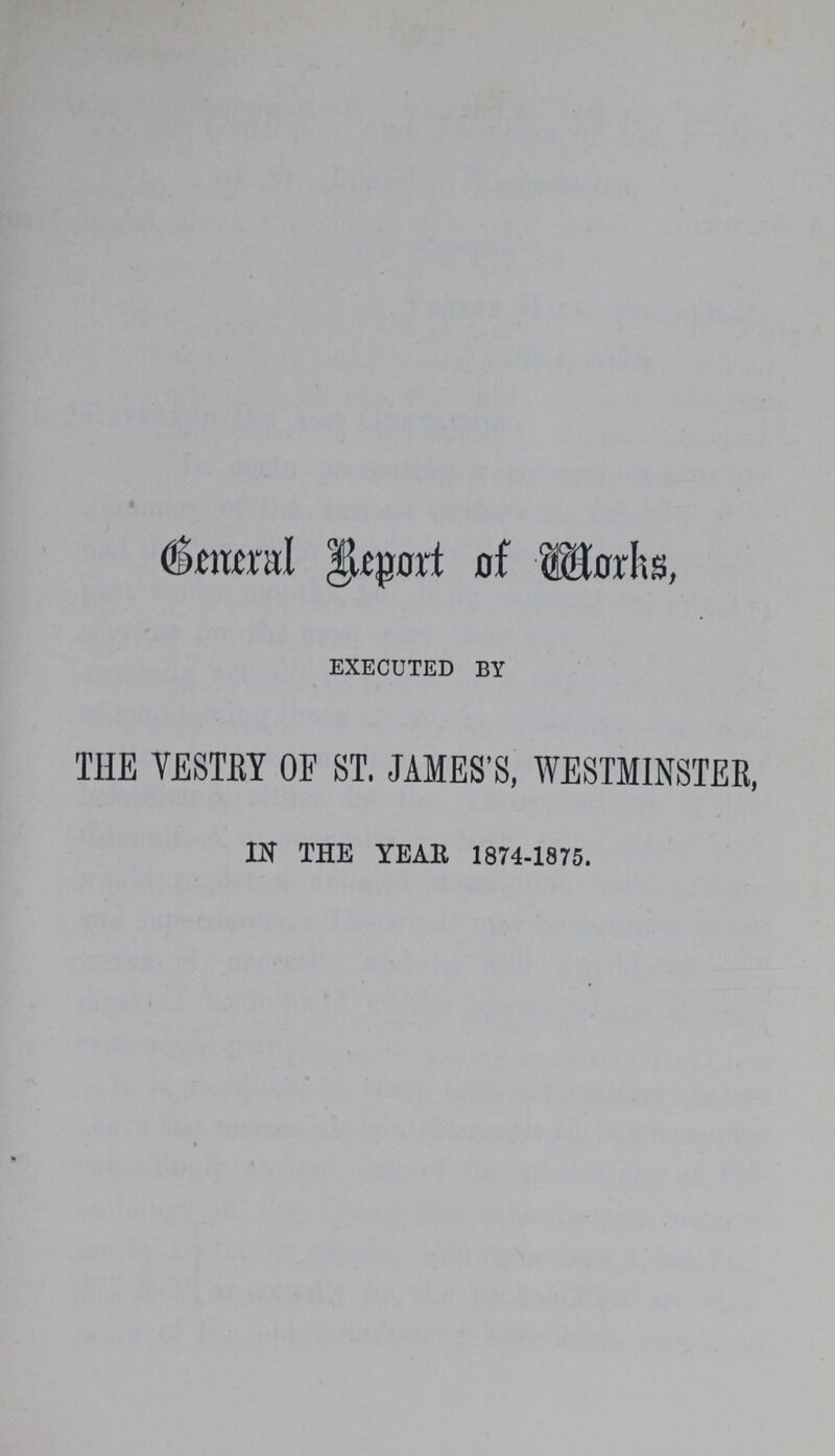 General Report of Works, executed by THE VESTRY OF ST. JAMES'S, WESTMINSTER, IN THE YEAR 1874-1875.