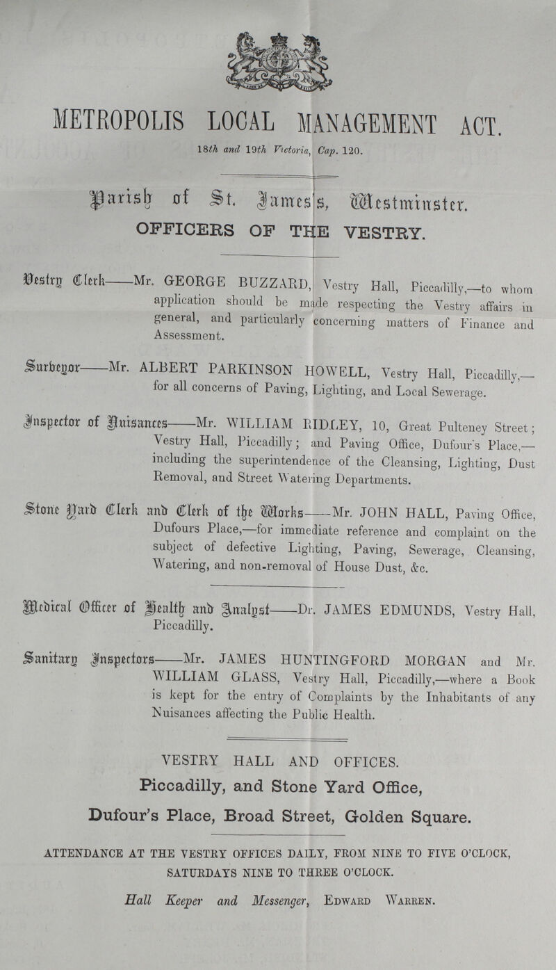 METROPOLIS LOCAL MANAGEMENT ACT. 18th and 19th Victoria, Cap. 120. Parish of St. James's Westminster. OFFICERS OF THE VESTRY. Vestry clerk Mr. GEORGE BUZZARD, Vestry Hall, Piccadilly,—to whom application should be made respecting the Vestry affairs in general, and particularly concerning matters of Finance and Assessment. Surbegor Mr. ALBERT PARKINSON HOWELL, Vestry Hall, Piccadilly,— for all concerns of Paving, Lighting, and Local Sewerage. Insppector of Auisances Mr. WILLIAM RIDLEY, 10, Great Pulteney Street; Vestry Hall, Piccadilly; and Paving Office, Dufour's Place,— including the superintendence of the Cleansing, Lighting, Dust Removal, and Street Watering Departments. Stone garb Clerk and Clerk of The works Mr. JOHN HALL, Paving Office, Dufours Place,—for immediate reference and complaint on the subject of defective Lighting, Paving, Sewerage, Cleansing, Watering, and non-removal of House Dust, &c. Medical Officer of Health and Analyst -Dr. JAMES EDMUNDS, Vestry Hall, Piccadilly. Sanitarn Inspectors Mr. JAMES HUNTINGFORD MORGAN and Mr. WILLIAM GLASS, Vestry Hall, Piccadilly,—where a Book is kept for the entry of Complaints by the Inhabitants of any Nuisances affecting the Public Health. VESTRY HALL AND OFFICES. Piccadilly, and Stone Yard Office, Dufour's Place, Broad Street, Golden Square. attendance at the vestry offices daily, from nine to five o'clock, saturdays nine to three o'clock. Hall Keeper and Messenger, Edward Warren.