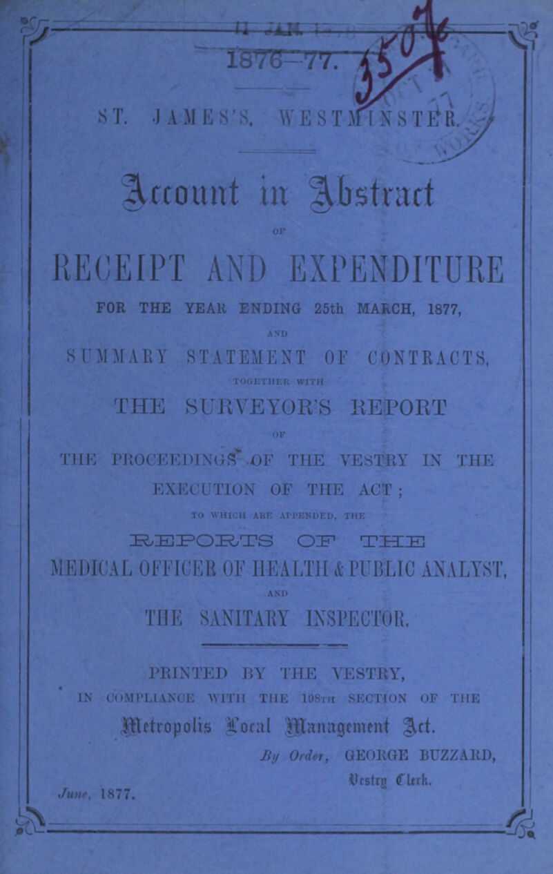 1876-77. 3507 ST. JAMES'S WESTMINSTER. Account in Abstract OF RECEIPT AND EXPENDITURE FOR THE YEAH ENDING 25th MARCH, 1877, AND SUMMARY STATEMENT OF CONTRACTS, TOGETHER WITH THE SURVEYOR'S REPORT OF THE PROCEEDINGS OF THE VESTRY IN THE EXECUTION OF THE ACT; TO WHICH ARE APPENDED, THE REPORT OF THE MEDICAL OFFICER OF HEA LTH & PUBLIC ANALYST, AND THE SANITARY INSPECTOR. PRINTED BY THE VESTRY, IN COMPLIANCE WITH THE 198th SECTION OF THE Metropolis Local Management Act. By Order, GEORGE BUZZARD Vestry Clerk.. June, 1877.