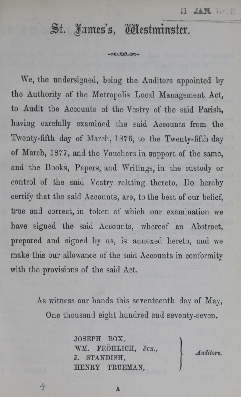 St. James's, Westminster. We, the undersigned, being the Auditors appointed by the Authority of the Metropolis Local Management Act, to Audit the Accounts of the Vestry of the said Parish, having carefully examined the said Accounts from the Twenty-fifth day of March, 1876, to the Twenty-fifth day of March, 1877, and the Vouchers in support of the same, and the Books, Papers, and Writings, in the custody or control of the said Vestry relating thereto, Do hereby certify that the said Accounts, are, to the best of our belief, true and correct, in token of which our examination we have signed the said Accounts, whereof an Abstract, prepared and signed by us, is annexed hereto, and we make this our allowance of the said Accounts in conformity with the provisions of the said Act. As witness our hands this seventeenth day of May, One thousand eight hundred and seventy-seven. JOSEPH BOX, WM. FROHLICH, Jua., J. STANDISH, HENRY TRUEMAN, Auditort. 4 a