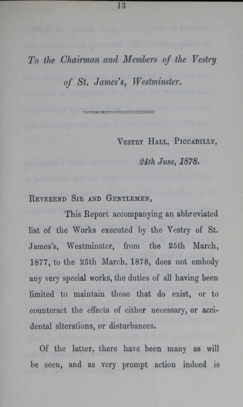 13 To the Chairman and Members of the Vestry of St. James's, Westminster. Vestry Hall, Piccadilly, 24th June, 1878. Reverend Sir and Gentlemen, This Report accompanying an abbreviated list of the Works executed by the Vestry of St. James's, Westminster, from the 25th March, 1877, to the 25th March, 1878, does not embody any very special works, the duties of all having been limited to maintain those that do exist, or to counteract the effects of either necessary, or acci dental alterations, or disturbances. Of the latter, there havo been many as will be seen, and as very prompt action indeed is