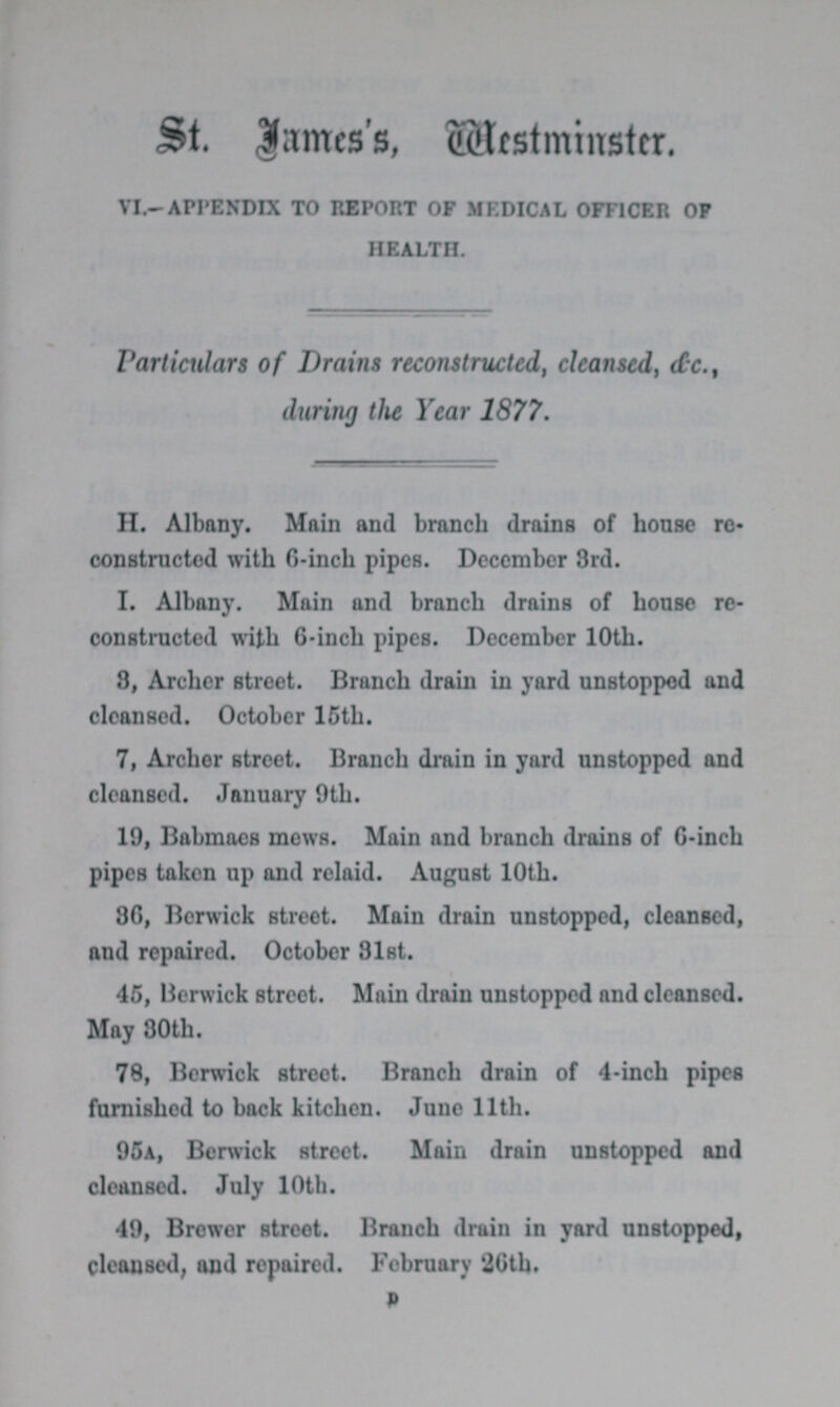 ST. JAMES'S MESTMINSTR VL—APPENDIX TO REPORT OF MEDICAL OFFICER OF HEALTH. Particulars of Drains reconstructed, clcanscd, &c. during the Year 1877. H. Albany. Main and branch drains of house re constructed with 0-inch pipes. December 3rd. I. Albany. Main and branch drains of house re constructed with 6-inch pipes. December 10th. 8, Archer street. Branch drain in yard unstopped and cleansed. October 15th. 7, Archer street. Branch drain in yard unstopped and cleansed. January 9th. 19, Babmaes mews. Main and branch drains of 6-inch pipes taken up and relaid. August 10th. 36, Berwick street. Main drain unstopped, cleansed, and repaired. October 81st. 45, Berwick street. Main drain unstopped and cleansed. May 30th. 78, Berwick street. Branch drain of 4-inch pipes furnished to back kitchen. June 11th. 95A, Berwick street. Main drain unstopped and cleansed. July 10th. 49, Brewer street. Branch drain in yard unstopped, cleansed, and repaired. February 26th. D