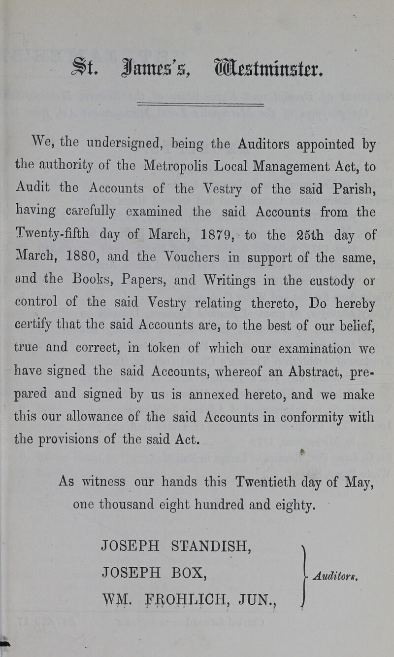 St. James's, Westminster. We, the undersigned, being the Auditors appointed by the authority of the Metropolis Local Management Act, to Audit the Accounts of the Vestry of the said Parish, having carefully examined the said Accounts from the Twenty-fifth day of March, 1879, to the 25th day of March, 1880, and the Vouchers in support of the same, a,nd the Books, Papers, and Writings in the custody or control of the said Vestry relating thereto, Do hereby certify that the said Accounts are, to the best of our belief, true and correct, in token of which our examination we have signed the said Accounts, whereof an Abstract, pre pared and signed by us is annexed hereto, and we make this our allowance of the said Accounts in conformity with the provisions of the said Act. As witness our hands this Twentieth day of May, one thousand eight hundred and eighty. JOSEPH STANDISH, JOSEPH BOX, WM. FROHLICH, JUN., Auditors.