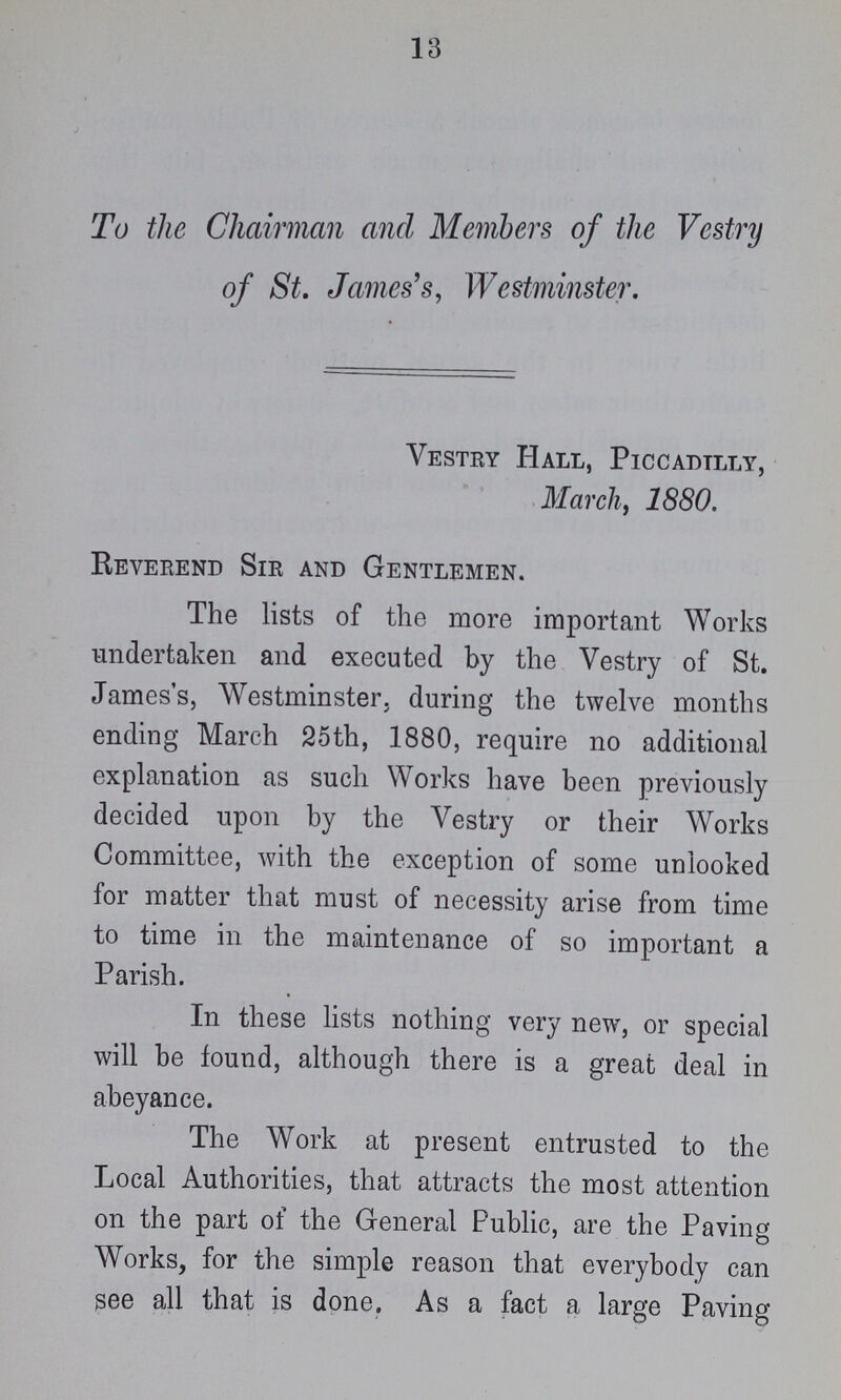 13 To the Chairman and Members of the Vestry of St. James's, Westminster. Vestry Hall, Piccadilly, March , 1880. Reverend Sir and Gentlemen. The lists of the more important Works undertaken and executed by the Vestry of St. James's, Westminster, during the twelve months ending March 25th, 1880, require no additional explanation as such Works have been previously decided upon by the Vestry or their Works Committee, with the exception of some uniooked for matter that must of necessity arise from time to time in the maintenance of so important a Parish. In these lists nothing very new, or special will be found, although there is a great deal in abeyance. The Work at present entrusted to the Local Authorities, that attracts the most attention on the part of the General Public, are the Paving Works, for the simple reason that everybody can see all that is done. As a fact a large Paving