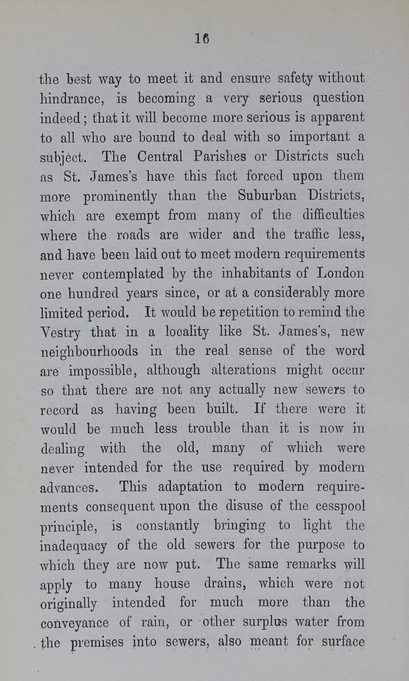 16 the best way to meet it and ensure safety without hindrance, is becoming a very serious question indeed; that it will become more serious is apparent to all who are bound to deal with so important a subject. The Central Parishes or Districts such as St. James's have this fact forced upon them more prominently than the Suburban Districts, which are exempt from many of the difficulties where the roads are wider and the traffic less, and have been laid out to meet modern requirements never contemplated by the inhabitants of London one hundred years since, or at a considerably more limited period. It would be repetition to remind the Vestry that in a locality like St. James's, new neighbourhoods in the real sense of the word are impossible, although alterations might occur so that there are not any actually new sewers to record as having been built. If there were it would be much less trouble than it is now in dealing with the old, many of which were never intended for the use required by modern advances. This adaptation to modern require ments consequent upon the disuse of the cesspool principle, is constantly bringing to light the inadequacy of the old sewers for the purpose to which they are now put. The same remarks will apply to many house drains, which were not originally intended for much more than the conveyance of rain, or other surplus water from the premises into sewers, also meant for surface