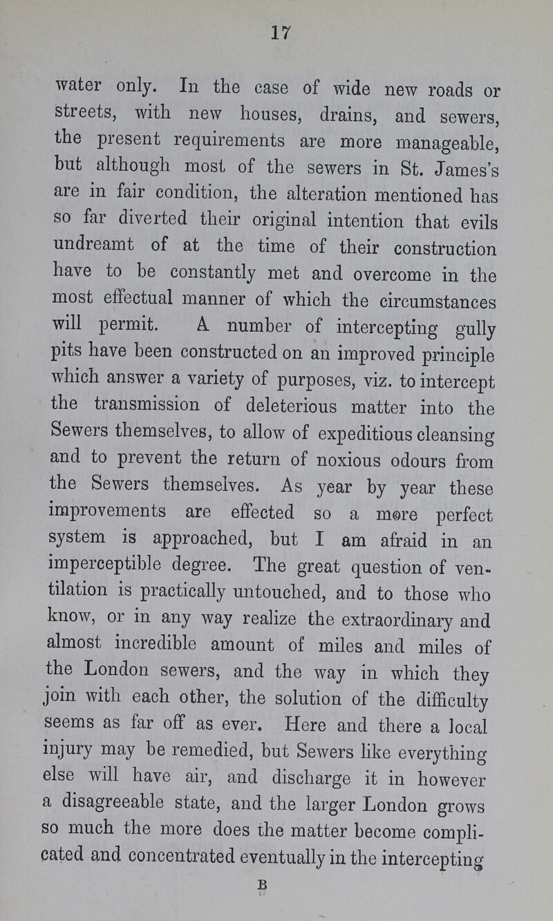 17 water only. In the case of wide new roads or streets, with new houses, drains, and sewers, the present requirements are more manageable, but although most of the sewers in St. James's are in fair condition, the alteration mentioned has so far diverted their original intention that evils undreamt of at the time of their construction have to be constantly met and overcome in the most effectual manner of which the circumstances will permit. A. number of intercepting gully pits have been constructed on an improved principle which answer a variety of purposes, viz. to intercept the transmission of deleterious matter into the Sewers themselves, to allow of expeditious cleansing and to prevent the return of noxious odours from the Sewers themselves. As year by year these improvements are effected so a more perfect system is approached, but I am afraid in an imperceptible degree. The great question of ven tilation is practically untouched, and to those who know, or in any way realize the extraordinary and almost incredible amount of miles and miles of the London sewers, and the way in which they join with each other, the solution of the difficulty seems as far off as ever. Here and there a local injury may be remedied, but Sewers like everything else will have air, and discharge it in however a disagreeable state, and the larger London grows so much the more does the matter become compli cated and concentrated eventually in the intercepting B