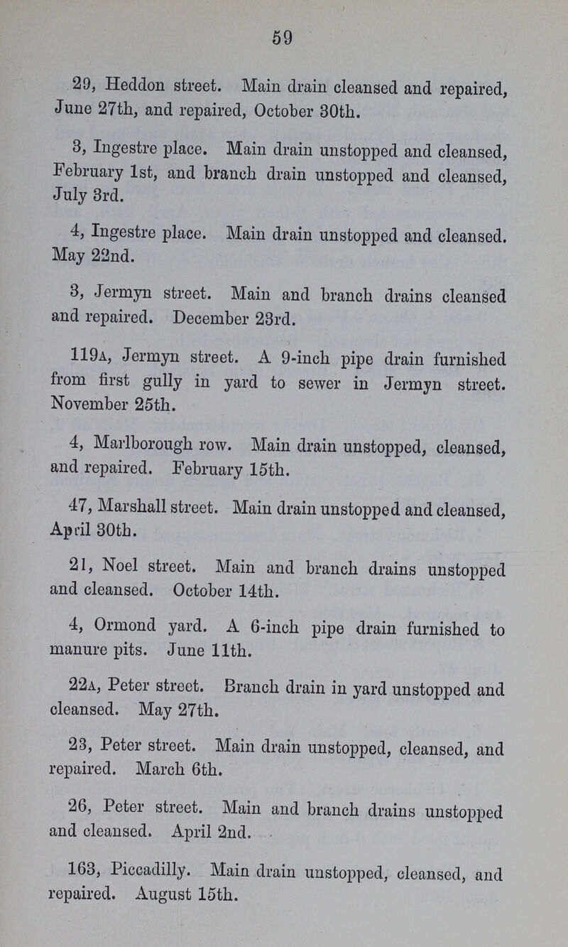 59 29, Heddon street. Main drain cleansed and repaired, June 27th, and repaired, October 30th. 3, Ingestre place. Main drain unstopped and cleansed, February 1st, and branch drain unstopped and cleansed, July 3rd. 4, Ingestre place. Main drain unstopped and cleansed. May 22nd. 3, Jermyn street. Main and branch drains cleansed and repaired. December 23rd. 119a, Jermyn street. A 9-inch pipe drain furnished from first gully in yard to sewer in Jermyn street. November 25th. 4, Marlborough row. Main drain unstopped, cleansed, and repaired. February 15th. 47, Marshall street. Main drain unstopped and cleansed, April 30th. 21, Noel street. Main and branch drains unstopped and cleansed. October 14th. 4, Ormond yard. A 6-inch pipe drain furnished to manure pits. June 11th. 22a, Peter street. Branch drain in yard unstopped and cleansed. May 27th. 23, Peter street. Main drain unstopped, cleansed, and repaired. March 6th. 26, Peter street. Main and branch drains unstopped and cleansed. April 2nd. 163, Piccadilly. Main drain unstopped, cleansed, and repaired. August 15th.