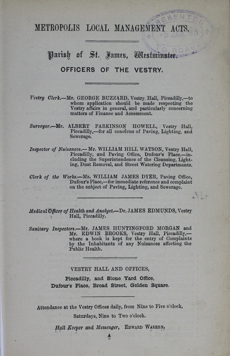 METROPOLIS LOCAL MANAGEMENT ACTS. Parish of St. James, Westminster. OFFICERS OF THE VESTRY. Vestry Clerk.—Mr. GEORGE BUZZA.RD, Vestry Hall, Piccadilly,—to whom application should be made respecting the Vestry affairs in general, and particularly concerning matters of Finance and Assessment. Surveyor.—Mr. ALBERT PARKINSON HOWELL, Vestry Hall, Piccadilly,—for all concerns of Paving, Lighting, and Sewerage. Inspector of Nuisances.— Mr. WILLIAM HILL WATSON, Vestry Hall, Piccadilly, and Paving Office, Dufour's Place,—in cluding the Superintendence of the Cleansing, Light ing, Dust Removal, and Street Watering Departments. Clerk of the Works.—Mr. WILLIAM JAMES DYER, Paving Office, Dufour's Place,—for immediate reference and complaint on the subject of Paving, Lighting, and Sewerage. Medical Officer of Health and Analyst.—Dr. JAMES EDMUNDS, Vestry Hall, Piccadilly. Sanitary Inspectors.—Mr. JAMES HUNTINGFORD MORGAN and Mr. EDWIN BROOKS, Vestry Hall, Piccadilly,— where a book is kept for the entry of Complaints by the Inhabitants of any Nuisances affecting the Public Health. VESTRY HALL AND OFFICES, Piccadilly, and Stone Yard Office, Dufour's Place, Broad Street, Golden Square. Attendance at the Vestry Offices daily, from Nine to Five o'clock, Saturdays, Nine to Two o'clock. Hall Keeper and Messenger, Edward Warren.