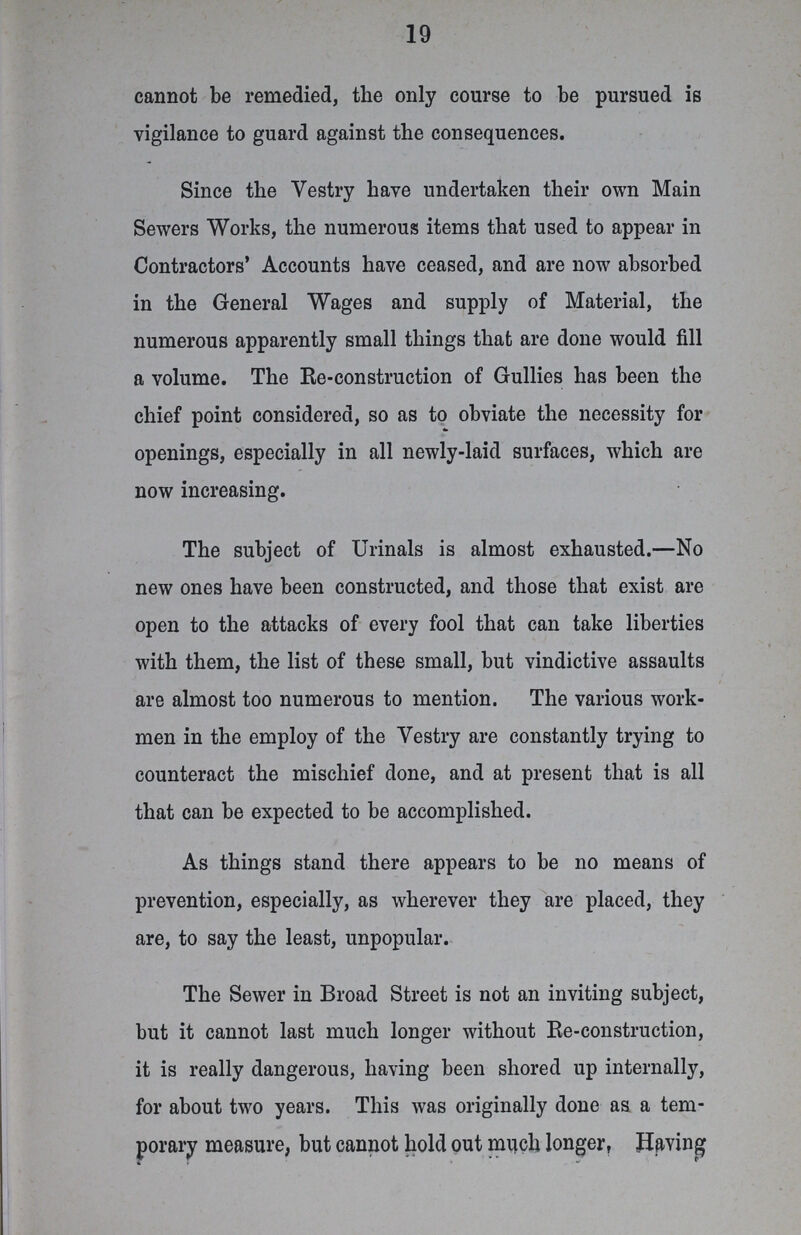 19 cannot be remedied, the only course to be pursued is vigilance to guard against the consequences. Since the Vestry have undertaken their own Main Sewers Works, the numerous items that used to appear in Contractors' Accounts have ceased, and are now absorbed in the General Wages and supply of Material, the numerous apparently small things that are done would fill a volume. The Re-construction of Gullies has been the chief point considered, so as to obviate the necessity for openings, especially in all newly-laid surfaces, which are now increasing. The subject of Urinals is almost exhausted.—No new ones have been constructed, and those that exist are open to the attacks of every fool that can take liberties with them, the list of these small, but vindictive assaults are almost too numerous to mention. The various work men in the employ of the Vestry are constantly trying to counteract the mischief done, and at present that is all that can be expected to be accomplished. As things stand there appears to be no means of prevention, especially, as wherever they are placed, they are, to say the least, unpopular. The Sewer in Broad Street is not an inviting subject, but it cannot last much longer without Re-construction, it is really dangerous, having been shored up internally, for about two years. This was originally done as a tem porary measure, but cannot hold out much longer, Having