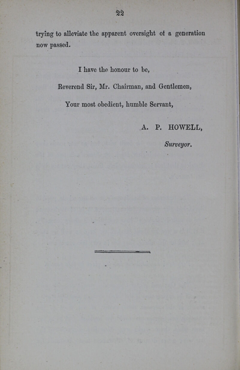 22 trying to alleviate the apparent oversight of a generation now passed. I have the honour to be, Reverend Sir, Mr. Chairman, and Gentlemen, Your most obedient, humble Servant, A. P. HOWELL, Surveyor.