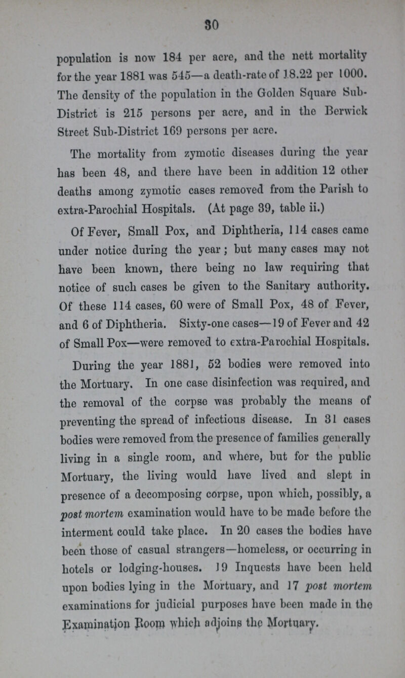 30 population is now 184 per acre, and the nett mortality for the year 1881 was 545—a death-rate of 18.22 per 1000. The density of the population in the Golden Square Sub District is 215 persons per acre, and in the Berwick Street Sub-District 169 persons per acre. The mortality from zymotic diseases during the year has been 48, and there have been in addition 12 other deaths among zymotic cases removed from the Parish to extra-Parochial Hospitals. (At page 39, table ii.) Of Fever, Small Pox, and Diphtheria, 114 cases came under notice during the year; but many cases may not have been known, there being no law requiring that notice of such cases be given to the Sanitary authority. Of these 114 cases, 60 were of Small Pox, 48 of Fever, and 6 of Diphtheria. Sixty-one cases—19 of Fever and 42 of Small Pox—were removed to extra-Parochial Hospitals. During the year 1881, 52 bodies wero removed into the Mortuary. In one case disinfection was required, and the removal of the corpse was probably the means of preventing the spread of infectious disease. In 31 cases bodies were removed from the presence of families generally living in a single room, and where, but for the public Mortuary, the living would have lived and slept in presence of a decomposing corpse, upon which, possibly, a post mortem examination would have to be made before the interment could take place. In 20 cases the bodies have been those of casual strangers—homeless, or occurring in hotels or lodging-houses. 19 Inquests have been held upon bodies lying in the Mortuary, and 17 post mortem examinations for judicial purposes have been made in tho Examination Boom which adjoins the Mortuary.