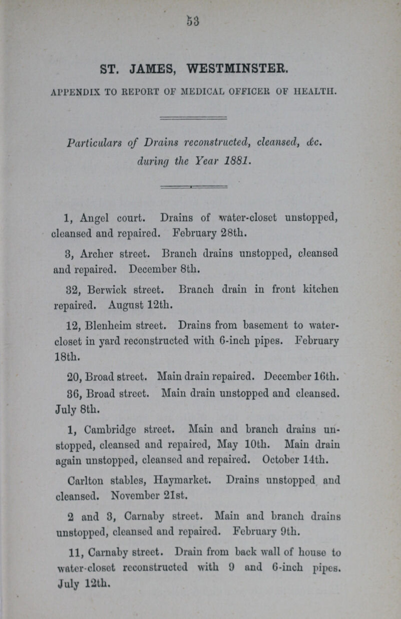 53 ST. JAMES, WESTMINSTER. APPENDIX TO REPORT OF MEDICAL OFFICER OF HEALTH. Particulars of Drains reconstructed, cleansed, dc. during the Year 1881. 1, Angel court. Drains of water-closet unstopped, cleansed and repaired. February 28th. 3, Archer street. Branch drains unstopped, cleansed and repaired. December 8th. 32, Berwick street. Branch drain in front kitchen repaired. August 12tli. 12, Blenheim street. Drains from basement to water closet in yard reconstructed with 6-inch pipes. February 18th. 20, Broad street. Main drain repaired. December 16th. 36, Broad street. Main drain unstopped and cleansed. July 8th. I, Cambridge street. Main and branch drains un stopped, cleansed and repaired, May 10th. Main drain again unstopped, cleansed and repaired. October 14th. Carlton stables, Haymarket. Drains unstopped and cleansed. November 21st. 2 and 3, Carnaby street. Main and branch drains unstopped, cleansed and repaired. February 9th. II, Carnaby street. Drain from back wall of houso to wftter-closot reconstructed with 9 and 6-inch pipes. July 12th.