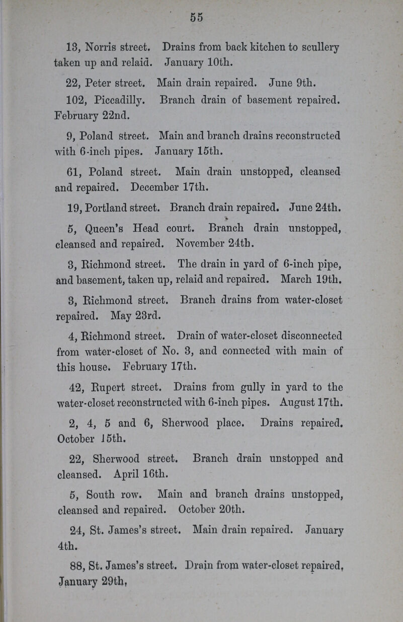 55 13, Norms street. Drains from back kitchen to scullery taken up and relaid. January 10th. 22, Peter street. Main drain repaired. June 9th. 102, Piccadilly. Branch drain of basement repaired. February 22nd. 9, Poland street. Main and branch drains reconstructed with 6-inch pipes. January 15th. 61, Poland street. Main drain unstopped, cleansed and repaired. December 17th. 19, Portland street. Branch drain repaired. June 24th. £ 5, Queen's Head court. Branch drain unstopped, cleansed and repaired. November 24th. 3, Richmond street. The drain in yard of 6-inch pipe, and basement, taken up, relaid and repaired. March 19th. 3, Richmond street. Branch drains from water-closet repaired. May 23rd. 4, Richmond street. Drain of water-closet disconnected from water-closet of No. 3, and connected with main of this house. February 17th. 42, Rupert street. Drains from gully in yard to the water-closet reconstructed with 6-inch pipes. August 17th. 2, 4, 5 and 6, Sherwood place. Drains repaired. October 15th. 22, Sherwood street. Branch drain unstopped and cleansed. April 16tli. 5, South row. Main and branch drains unstopped, cleansed and repaired. October 20th. 24, St. James's street. Main drain repaired. January 4th. 88, St. James's street. Drain from water-closet repaired, January 29th
