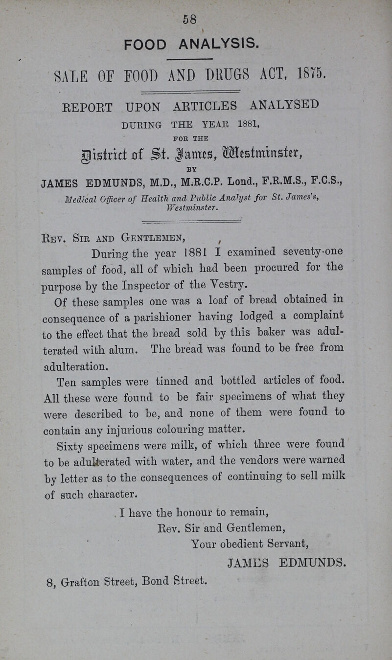 58 FOOD ANALYSIS. SALE OF FOOD AND DRUGS ACT, 1S75. REPORT UPON ARTICLES ANALYSED DURING THE YEAR 1881, for the District of St. fames, Westminster, by JAMES EDMUNDS, M.D., M.R.C.P. Lond., F.R.M.S., F.C.S., Medical Officer of Health and Public Analyst for St. James's, Westminster. Rev. Sir and Gentlemen, During the year 1881 I examined seventy-one samples of food, all of which had been procured for the purpose by the Inspector of the Vestry. Of these samples one was a loaf of bread obtained in consequence of a parishioner having lodged a complaint to the effect that the bread sold by this baker was adul terated with alum. The bread was found to be free from adulteration. Ten samples were tinned and bottled articles of food. All these were found to be fair specimens of what they were described to be, and none of them were found to contain any injurious colouring matter. Sixty specimens were milk, of which three were found to be adulterated with water, and the vendors were warned by letter as to the consequences of continuing to sell milk of such character. I have the honour to remain, Rev. Sir and Gentlemen, Your obedient Servant, JAMES EDMUNDS. 8, Grafton Street, Bond Street.