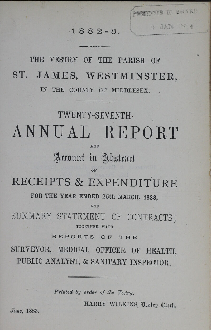 1 8 8 2-3. THE VESTRY OP THE PARISH OP ST. JAMES, WESTMINSTER, IN THE COUNTY OF MIDDLESEX. . TWENTY-SEVENTH- ANNUAL REPORT and Account in Abstract of RECEIPTS & EXPENDITURE FOR THE YEAR ENDED 25th MARCH, 1883, and SUMMARY STATEMENT OF CONTRACTS; together with REPORTS OF THE SURVEYOR, MEDICAL OFFICER OF HEALTH, PUBLIC ANALYST, & SANITARY INSPECTOR. Printed by order of the Vestry, HARRY WILKIN'S, Clerk. June, 1883.