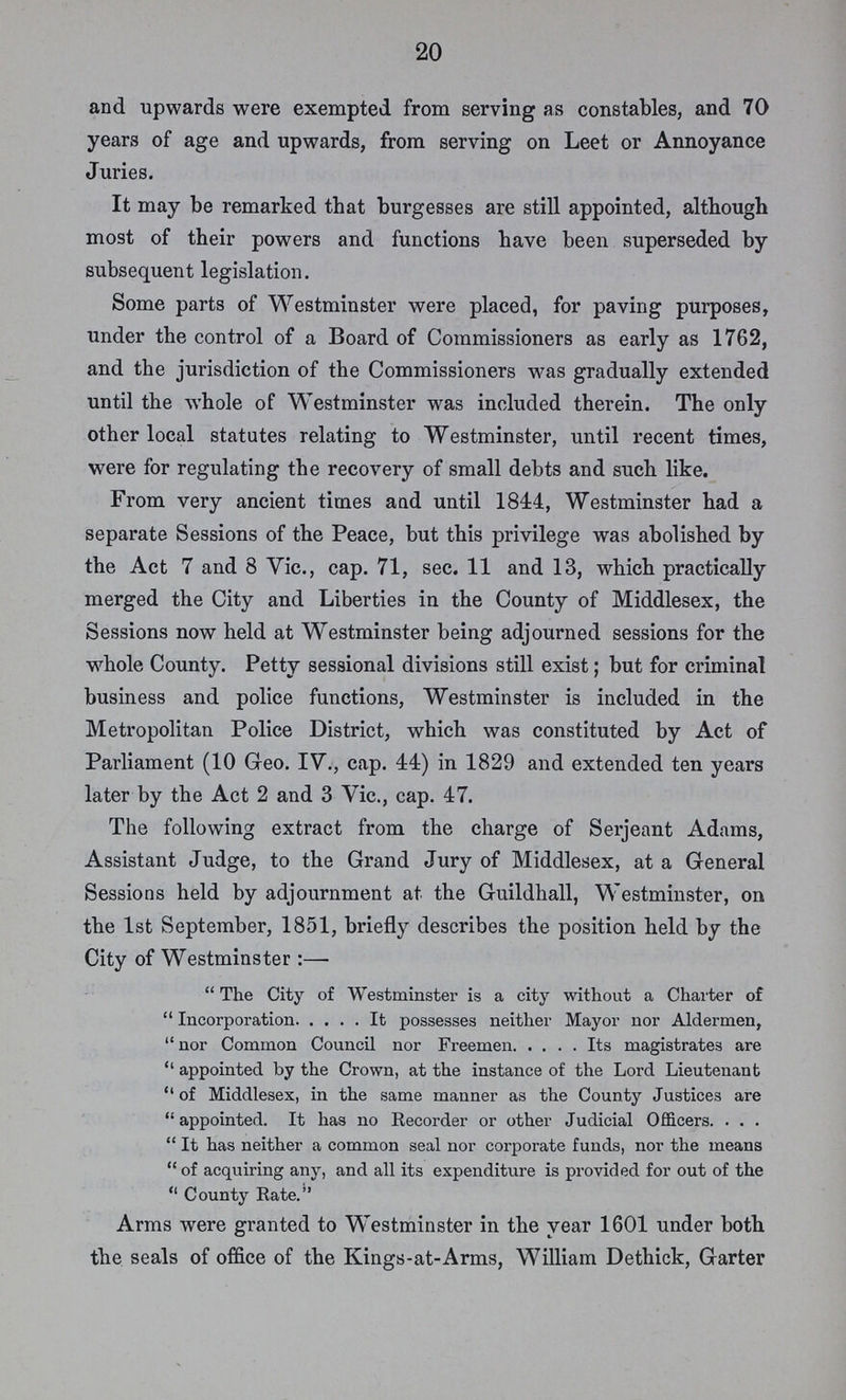 20 and upwards were exempted from serving as constables, and 70 years of age and upwards, from serving on Leet or Annoyance Juries. It may be remarked that burgesses are still appointed, although most of their powers and functions have been superseded by subsequent legislation. Some parts of Westminster were placed, for paving purposes, under the control of a Board of Commissioners as early as 1762, and the jurisdiction of the Commissioners was gradually extended until the whole of Westminster was included therein. The only other local statutes relating to Westminster, until recent times, were for regulating the recovery of small debts and such like. From very ancient times and until 1844, Westminster had a separate Sessions of the Peace, but this privilege was abolished by the Act 7 and 8 Vic., cap. 71, sec. 11 and 13, which practically merged the City and Liberties in the County of Middlesex, the Sessions now held at Westminster being adjourned sessions for the whole County. Petty sessional divisions still exist; but for criminal business and police functions, Westminster is included in the Metropolitan Police District, which was constituted by Act of Parliament (10 Geo. IV., cap. 44) in 1829 and extended ten years later by the Act 2 and 3 Vic., cap. 47. The following extract from the charge of Serjeant Adams, Assistant Judge, to the Grand Jury of Middlesex, at a General Sessions held by adjournment at the Guildhall, Westminster, on the 1st September, 1851, briefly describes the position held by the City of Westminster :—  The City of Westminster is a city without a Charter of Incorporation It possesses neither Mayor nor Aldermen, nor Common Council nor Freemen Its magistrates are appointed by the Crown, at the instance of the Lord Lieutenant of Middlesex, in the same manner as the County Justices are appointed. It has no Recorder or other Judicial Officers It has neither a common seal nor corporate funds, nor the means of acquiring any, and all its expenditure is provided for out of the County Rate. Arms were granted to Westminster in the year 1601 under both the seals of office of the Kings-at-Arms, William Dethick, Garter