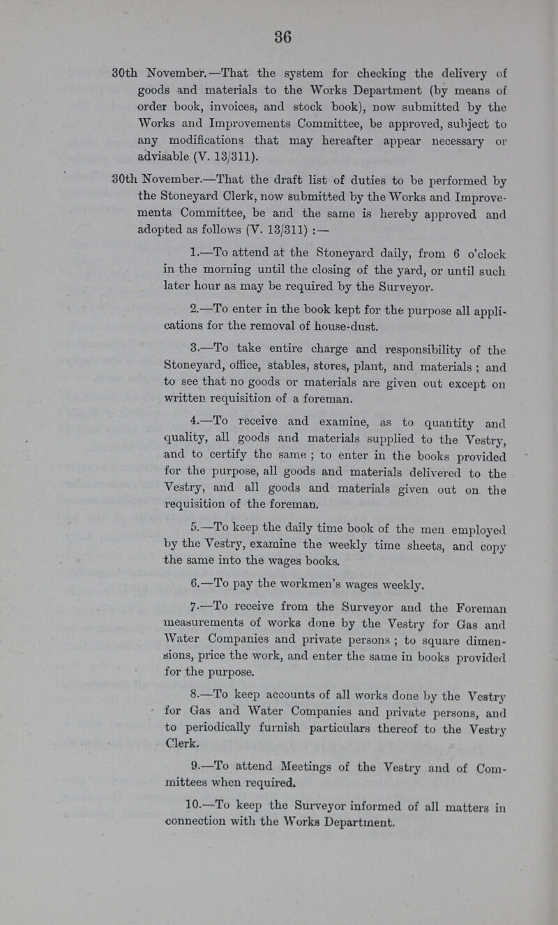 36 30th November.—That the system for checking the delivery of goods and materials to the Works Department (by means of order book, invoices, and stock book), now submitted by the Works and Improvements Committee, be approved, subject to any modifications that may hereafter appear necessary or advisable (V. 13/311). 30th November.—That the draft list of duties to be performed by the Stoneyard Clerk, now submitted by the Works and Improve ments Committee, be and the same is hereby approved and adopted as follows (V. 13/311): — 1.—To attend at the Stoneyard daily, from 6 o'clock in the morning until the closing of the yard, or until such later hour as may be required by the Surveyor. 2.—To enter in the book kept for the purpose all appli cations for the removal of house-dust. 3.—To take entire charge and responsibility of the Stoneyard, office, stables, stores, plant, and materials ; and to see that no goods or materials are given out except on written requisition of a foreman. 4.—To receive and examine, as to quantity and quality, all goods and materials supplied to the Vestry, and to certify the same ; to enter in the books provided for the purpose, all goods and materials delivered to the Vestry, and all goods and materials given out on the requisition of the foreman. 5.—To keep the daily time book of the men employed by the Vestry, examine the weekly time sheets, and copy the same into the wages books. 6.—To pay the workmen's wages weekly. 7.—To receive from the Surveyor and the Foreman measurements of works done by the Vestry for Gas and Water Companies and private persons ; to square dimen sions, price the work, and enter the same in books provided for the purpose. 8.—To keep accounts of all works done by the Vestry for Gas and Water Companies and private persons, and to periodically furnish particulars thereof to the Vestry Clerk. 9.—To attend Meetings of the Vestry and of Com mittees when required. 10.—To keep the Surveyor informed of all matters in connection with the Works Department.