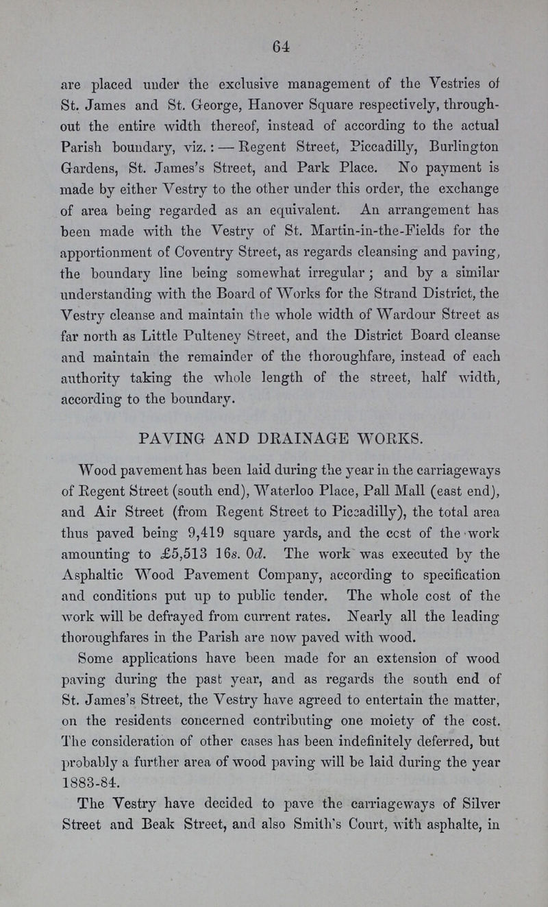 64 are placed under the exclusive management of the Vestries of St. James and St. George, Hanover Square respectively, through out the entire width thereof, instead of according to the actual Parish boundary, viz.:— Regent Street, Piccadilly, Burlington Gardens, St. James's Street, and Park Place. No payment is made by either Vestry to the other under this order, the exchange of area being regarded as an equivalent. An arrangement has been made with the Vestry of St. Martin-in-the-Fields for the apportionment of Coventry Street, as regards cleansing and paving, the boundary line being somewhat irregular; and by a similar understanding with the Board of Works for the Strand District, the Vestry cleanse and maintain the whole width of Wardour Street as far north as Little Pulteney Street, and the District Board cleanse and maintain the remainder of the thoroughfare, instead of each authority taking the whole length of the street, half width, according to the boundary. PAVING AND DRAINAGE WORKS. Wood pavement has been laid during the year in the carriageways of Regent Street (south end), Waterloo Place, Pall Mall (east end), and Air Street (from Regent Street to Piccadilly), the total area thus paved being 9,419 square yards, and the ccst of the work amounting to £5,513 16s. 0d. The work was executed by the Asphaltic Wood Pavement Company, according to specification and conditions put up to public tender. The whole cost of the work will be defrayed from current rates. Nearly all the leading thoroughfares in the Parish are now paved with wood. Some applications have been made for an extension of wood paving during the past year, and as regards the south end of St. James's Street, the Vestry have agreed to entertain the matter, on the residents concerned contributing one moiety of the cost. The consideration of other cases has been indefinitely deferred, but probably a further area of wood paving will be laid during the year 1883-84. The Vestry have decided to pave the carriageways of Silver Street and Beak Street, and also Smith's Court, with asphalte, in