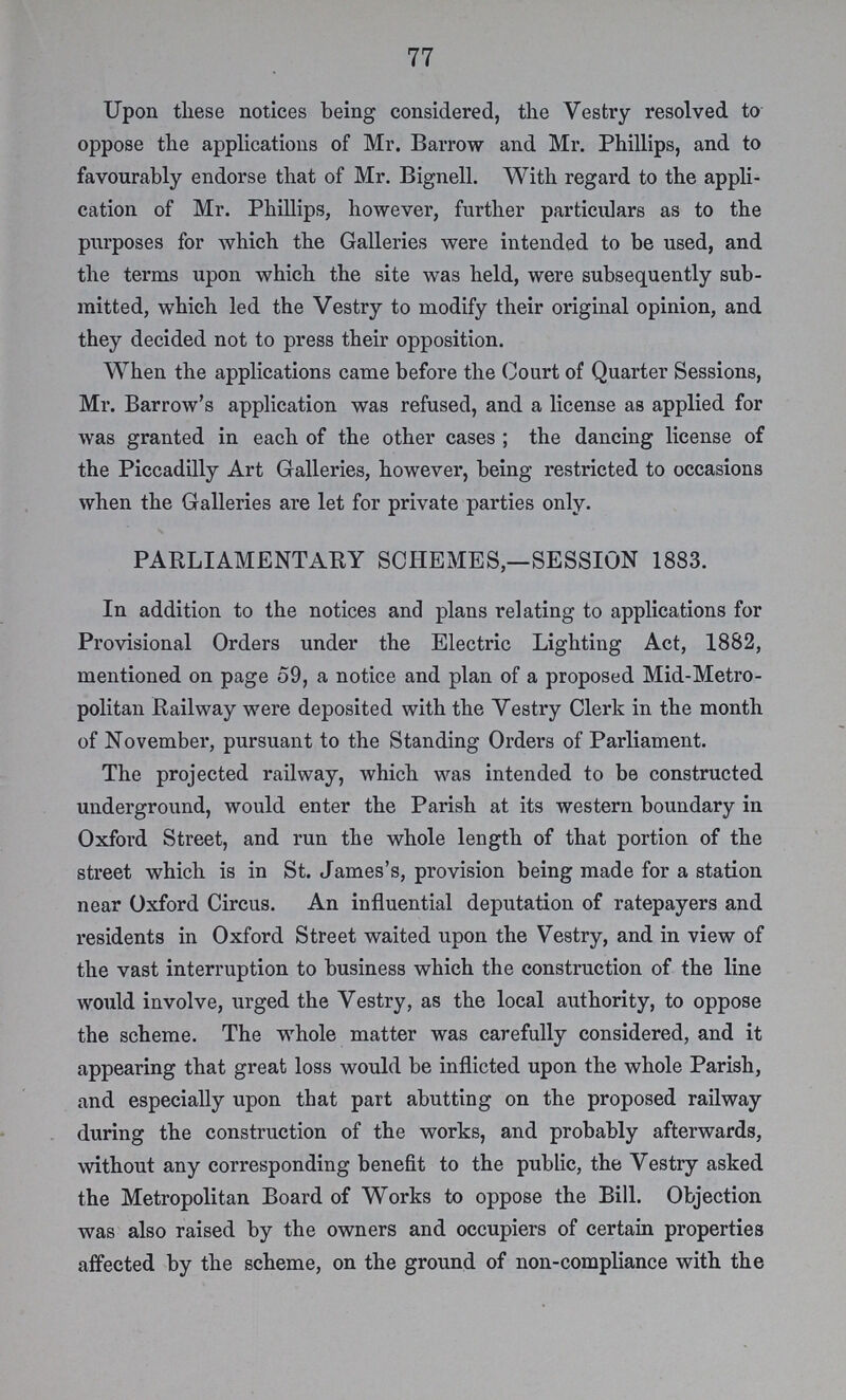 77 Upon these notices being considered, the Vestry resolved to oppose the applications of Mr. Barrow and Mr. Phillips, and to favourably endorse that of Mr. Bignell. With regard to the appli cation of Mr. Phillips, however, further particulars as to the purposes for which the Galleries were intended to be used, and the terms upon which the site was held, were subsequently sub mitted, which led the Vestry to modify their original opinion, and they decided not to press their opposition. When the applications came before the Court of Quarter Sessions, Mr. Barrow's application was refused, and a license as applied for was granted in each of the other cases; the dancing license of the Piccadilly Art Galleries, however, being restricted to occasions when the Galleries are let for private parties only. PARLIAMENTARY SCHEMES,—SESSION 1883. In addition to the notices and plans relating to applications for Provisional Orders under the Electric Lighting Act, 1882, mentioned on page 59, a notice and plan of a proposed Mid-Metro politan Railway were deposited with the Vestry Clerk in the month of November, pursuant to the Standing Orders of Parliament. The projected railway, which was intended to be constructed underground, would enter the Parish at its western boundary in Oxford Street, and run the whole length of that portion of the street which is in St. James's, provision being made for a station near Oxford Circus. An influential deputation of ratepayers and residents in Oxford Street waited upon the Vestry, and in view of the vast interruption to business which the construction of the line would involve, urged the Vestry, as the local authority, to oppose the scheme. The whole matter was carefully considered, and it appearing that great loss would be inflicted upon the whole Parish, and especially upon that part abutting on the proposed railway during the construction of the works, and probably afterwards, without any corresponding benefit to the public, the Vestry asked the Metropolitan Board of Works to oppose the Bill. Objection was also raised by the owners and occupiers of certain properties affected by the scheme, on the ground of non-compliance with the