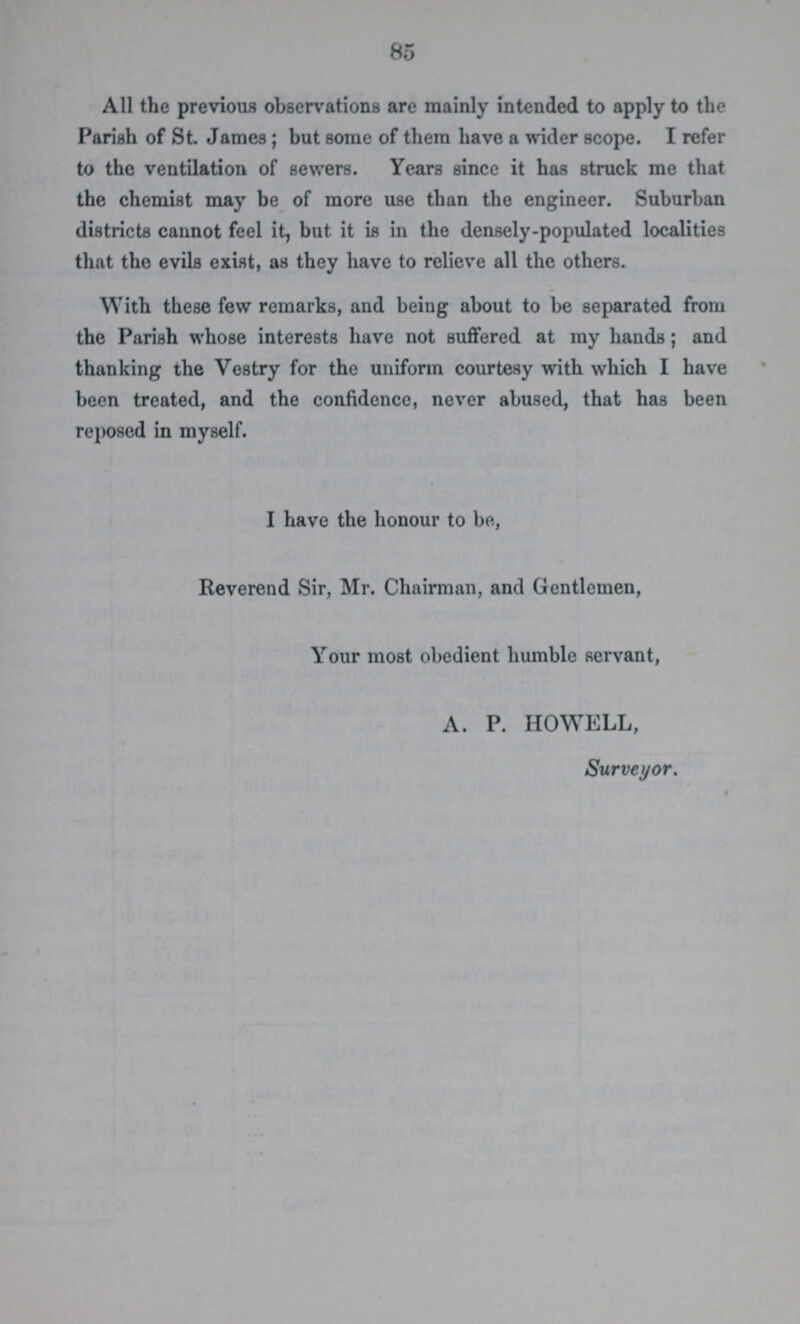 85 All the previous observations are mainly intended to apply to the Parish of St. James; but some of them have a wider scope. I refer to the ventilation of sewers. Years since it has struck me that the chemist may be of more use than the engineer. Suburban districts cannot feel it, but it is in the densely-populated localities that the evils exist, as they have to relieve all the others. With these few remarks, and being about to be separated from the Parish whose interests have not suffered at my hands; and thanking the Vestry for the uniform courtesy with which I have been treated, and the confidence, never abused, that has been reposed in myself. I have the honour to be, Reverend Sir, Mr. Chairman, and Gentlemen, Your most obedient humble servant, A. P. HOWELL, Surveyor.