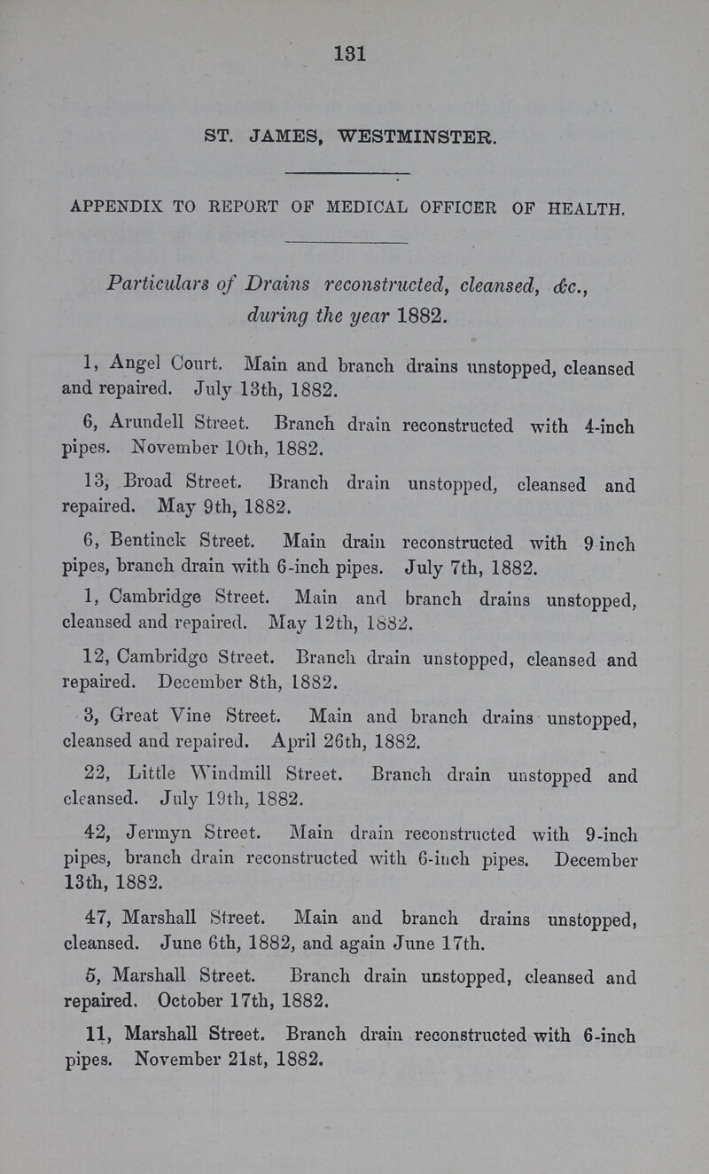 131 ST. JAMES, WESTMINSTER. APPENDIX TO REPORT OP MEDICAL OFFICER OF HEALTH. Particulars of Drains reconstructed, cleansed, &c., during the year 1882. 1, Angel Court. Main and branch drains unstopped, cleansed and repaired. July 13th, 1882. 6, Arundell Street. Branch drain reconstructed with 4-inch pipes. November 10th, 1882. 13, Broad Street. Branch drain unstopped, cleansed and repaired. May 9th, 1882. 6, Bentinck Street. Main drain reconstructed with 9 inch pipes, branch drain with 6-inch pipes. July 7th, 1882. 1, Cambridge Street. Main and branch drains unstopped, cleansed and repaired. May 12th, 1882. 12, Cambridge Street. Branch drain unstopped, cleansed and repaired. December 8th, 1882. 3, Great Vine Street. Main and branch drains unstopped, cleansed and repaired. April 26th, 1882. 22, Little Windmill Street. Branch drain unstopped and cleansed. Jul}7 19th, 1882. 42, Jermyn Street. Main drain reconstructed with 9-inch pipes, branch drain reconstructed with 6-inch pipes. December 13th, 1882. 47, Marshall Street. Main and branch drains unstopped, cleansed. June 6th, 1882, and again June 17th. 5, Marshall Street. Branch drain unstopped, cleansed and repaired. October 17th, 1882. 11, Marshall Street. Branch drain reconstructed with 6-inch pipes. November 21st, 1882.