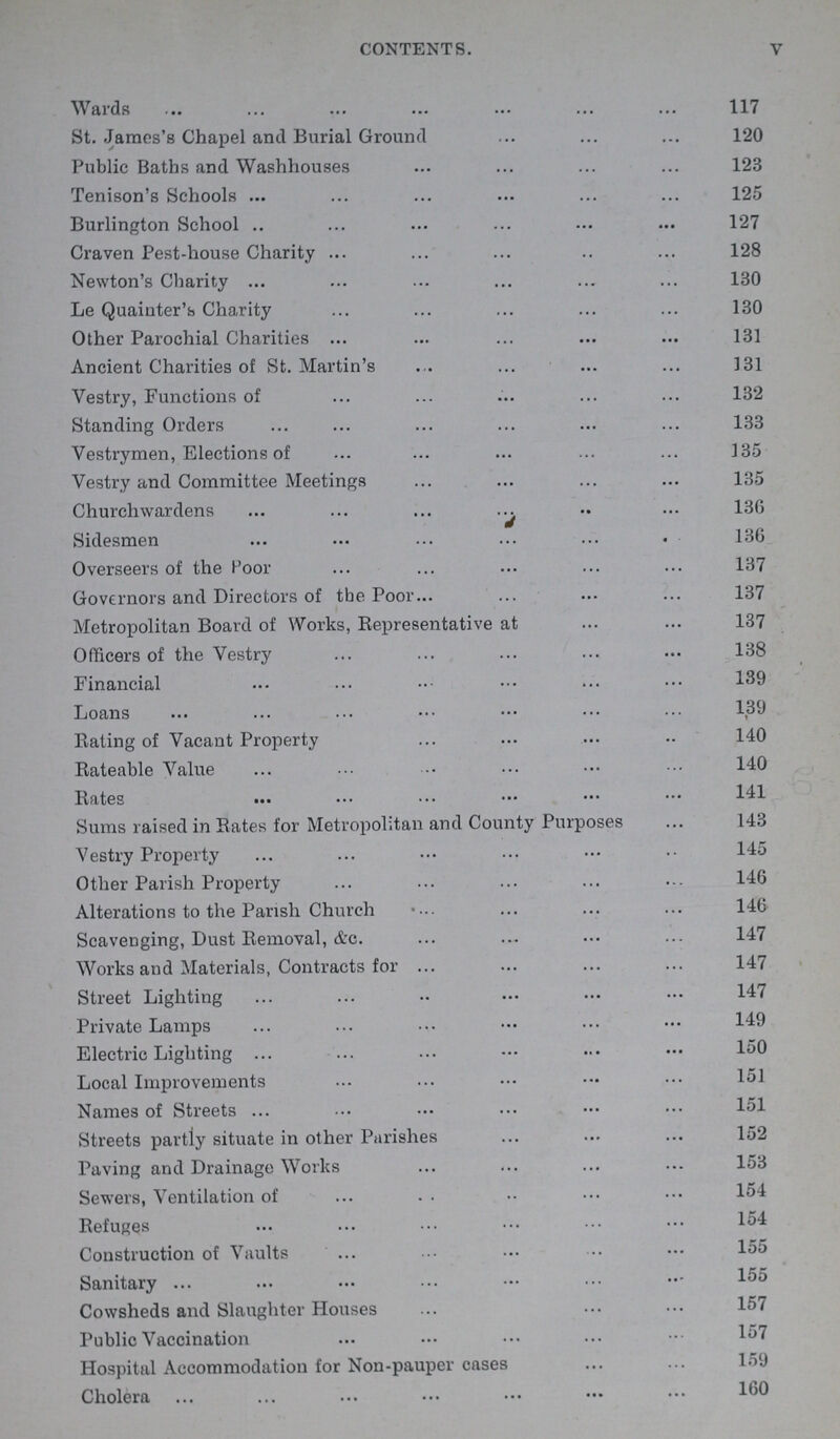 v contents. Wards 117 St. James's Chapel and Burial Ground 120 Public Baths and Washhouses 123 Tenison's Schools 125 Burlington School 127 Craven Pest-house Charity 128 Newton's Charity 130 Le Quainter's Charity 130 Other Parochial Charities 131 Ancient Charities of St. Martin's 131 Vestry, Functions of 132 Standing Orders 133 Vestrymen, Elections of 135 Vestry and Committee Meetings 135 Churchwardens 136 Sidesmen 136 Overseers of the Poor 137 Governors and Directors of the Poor 137 Metropolitan Board of Works, Representative at 137 Officers of the Vestry 138 Financial 139 Loans 139 Bating of Vacant Property 140 Rateable Value 140 Rates 141 Sums raised in Rates for Metropolitan and County Purposes 143 Vestry Property 145 Other Parish Property 146 Alterations to the Parish Church 146 Scavenging, Dust Removal, & c. 147 Works and Materials, Contracts for 147 Street Lighting 147 Private Lamps 149 Electric Lighting 150 Local Improvements 151 Names of Streets 151 Streets partly situate in other Parishes 152 Paving and Drainage Works 153 Sewers, Ventilation of 154 Refuges 154 Construction of Vaults 155 Sanitary 155 Cowsheds and Slaughter Houses 157 Public Vaccination 157 Hospital Accommodation for Non-pauper cases 159 Cholera 160