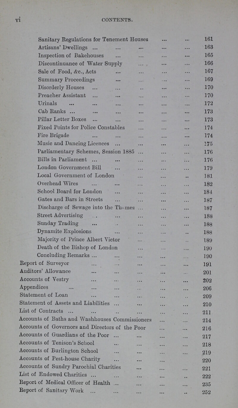 vi CONTENTS. Sanitary Regulations for Tenement Houses 161 Artisans' Dwellings 163 Inspection of Bakehouses 165 Discontinuance of Water Supply 166 Sale of Food, &c., Acts 167 Summary Proceedings 169 Disorderly Houses 170 Preacher Assistant 170 Urinals 172 Cab Ranks 173 Pillar Letter Boxes 173 Fixed Points for Police Constables 174 Fire Brigade 174 Music and Dancing Licences 175 Parliamentary Schemes, Session 1885 176 Bills in Parliament 176 London Government Bill 179 Local Government of London 181 Overhead Wires 182 School Board for London 184 Gates and Bars in Streets 187 Discharge of Sewage into the Thames 187 Street Advertising 188 Sunday Trading 188 Dynamite Explosions 188 Majority of Prince Albert Victor 189 Death of the Bishop of London 190 Concluding Remarks 190 Report of Surveyor 191 Auditors' Allowance 201 Accounts of Vestry 202 Appendices 206 Statement of Loan 209 Statement of Assets and Liabilities 210 List of Contracts 211 Accounts of Baths and Washhouses Commissioners 214 Accounts of Governors and Directors of the Poor 216 Accounts of Guardians of the Poor 217 Accounts of Tenison's School 218 Accounts of Burlington School 219 Accounts of Pest-house Charity 220 Accounts of Sundry Parochial Charities 221 List of Endowed Charities 222 Report of Medical Officer of Health 235 Report of Sanitary Work 252