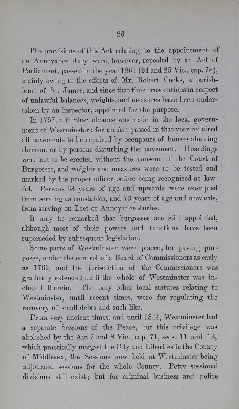 26 The provisions of this Act relating to the appointment of an Annoyance Jury were, however, repealed by an Act of Parliament, passed in the year 1861 (24 and 25 Vic., cap. 78), mainly owing to the efforts of Mr. Robert Cocks, a parish ioner of St. James, and since that time prosecutions in respect of unlawful balances, weights, and measures have been under taken by an inspector, appointed for the purpose. In 1757, a further advance was made in the local govern ment of Westminster; for an Act passed in that year required all pavements to be repaired by occupants of houses abutting thereon, or by persons disturbing the pavement. Hoardings were not to be erected without the consent of the Court of Burgesses, and weights and measures were to be tested and marked by the proper officer before being recognised as law ful. Persons 63 years of age and upwards were exempted from serving as constables, and 70 years of age and upwards, from serving on Leet or Annoyance Juries. It may be remarked that burgesses are still appointed, although most of their powers and functions have been superseded by subsequent legislation. Some parts of Westminster were placed, for paving pur poses, under the control of a Board of Commissioners as early as 1762, and the jurisdiction of the Commissioners was gradually extended until the whole of Westminster was in cluded therein. The only other local statutes relating to Westminster, until recent times, were for regulating the recovery of small debts and such like. From very ancient times, and until 1844, Westminster had a separate Sessions of the Peace, but this privilege was abolished by the Act 7 and 8 Vic., cap. 71, secs. 11 and 13, which practically merged the City and Liberties in the County of Middlesex, the Sessions now held at Westminster being adjourned sessions for the whole County. Petty sessional divisions still exist; but for criminal business and police