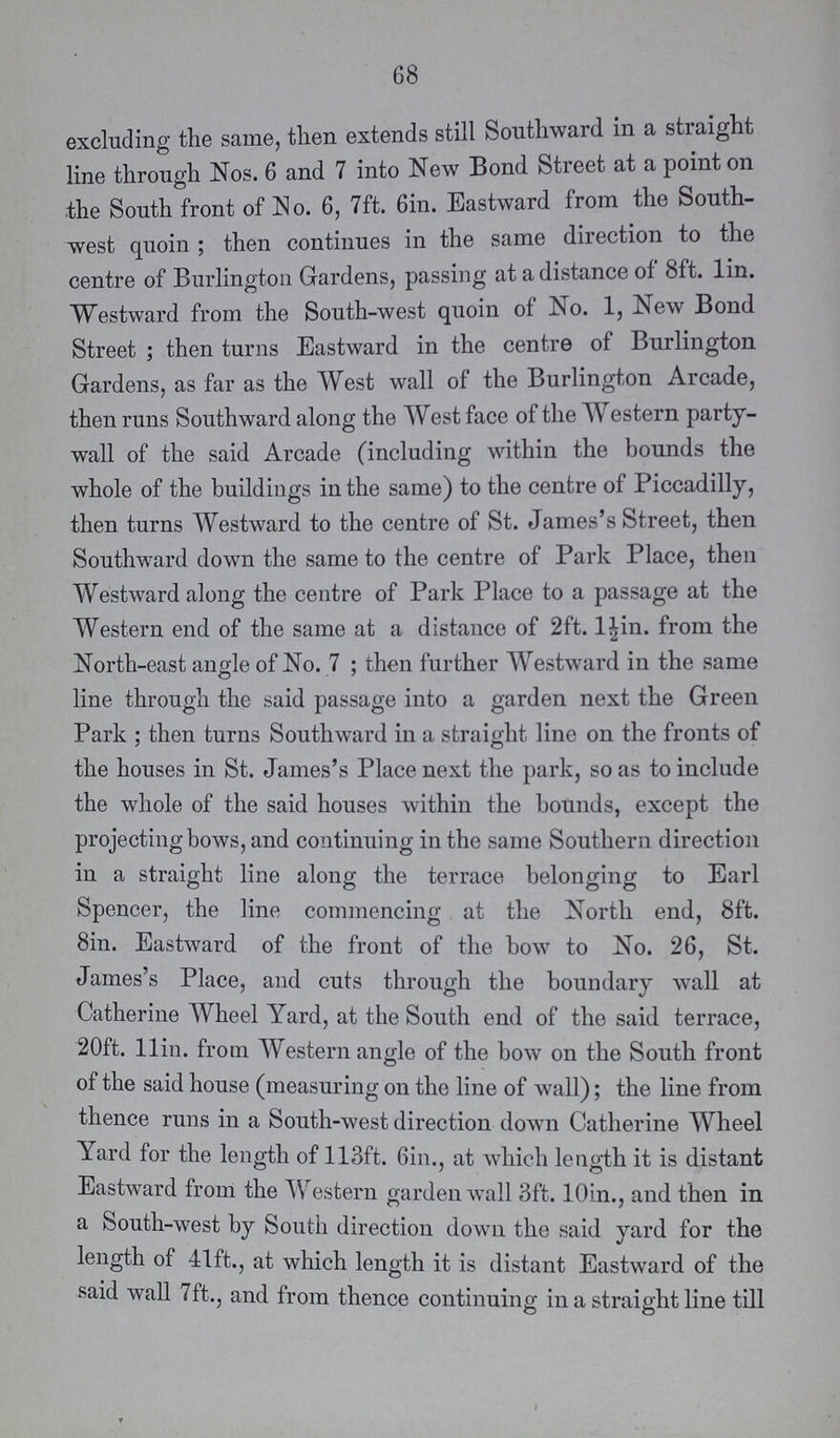 68 excluding the same, then extends still Southward in a stiaight line through Nos. 6 and 7 into New Bond Street at a point on the South front of No. 6, 7ft. 6in. Eastward from the South west quoin ; then continues in the same direction to the centre of Burlington Gardens, passing at a distance of 8ft. lin. Westward from the South-west quoin of No. 1, New Bond Street ; then turns Eastward in the centre of Burlington Gardens, as far as the West wall of the Burlington Arcade, then runs Southward along the West face of the Western party wall of the said Arcade (including within the bounds the whole of the buildings in the same) to the centre of Piccadilly, then turns Westward to the centre of St. James's Street, then Southward down the same to the centre of Park Place, then Westward along the centre of Park Place to a passage at the Western end of the same at a distance of 2ft. l^in. from the North-east angle of No. 7 ; then further Westward in the same line through the said passage into a garden next the Green Park ; then turns Southward in a straight line on the fronts of the houses in St. James's Place next the park, so as to include the whole of the said houses within the bounds, except the projecting bows, and continuing in the same Southern direction in a straight line along the terrace belonging to Earl Spencer, the line commencing at the North end, 8ft. Sin. Eastward of the front of the bow to No. 26, St. James's Place, and cuts through the boundary wall at Catherine Wheel Yard, at the South end of the said terrace, 20ft. llin. from Western angle of the bow on the South front of the said house (measuring on the line of wall); the line from thence runs in a South-west direction down Catherine Wheel Yard for the length of 113ft. 6in., at which length it is distant Eastward from the Western garden wall 3ft. 10in., and then in a South-west by South direction down the said yard for the length of lift., at which length it is distant Eastward of the said wall 7ft., and from thence continuing in a straight line till