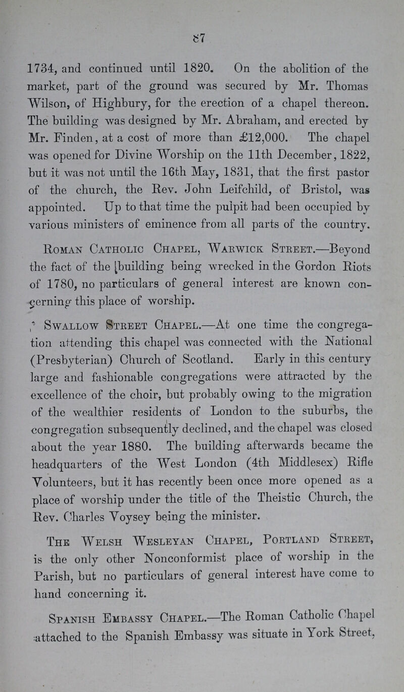 87 1734, and continued until 1820. On the abolition of the market, part of the ground was secured by Mr. Thomas Wilson, of Highbury, for the erection of a chapel thereon. The building was designed by Mr. Abraham, and erected by Mr. Finden, at a cost of more than £12,000. The chapel was opened for Divine Worship on the 11th December, 1822, but it was not until the 16th May, 1831, that the first pastor of the church, the Rev. John Leifchild, of Bristol, was appointed. Up to that time the pulpit had been occupied by various ministers of eminence from all parts of the country. Roman Catholic Chapel, Warwick Street.—Beyond the fact of the [building being wrecked in the Gordon Riots of 1780, no particulars of general interest are known con cerning this place of worship. Swallow Street Chapel.—At one time the congrega tion attending this chapel was connected with the National (Presbyterian) Church of Scotland. Early in this century large and fashionable congregations were attracted by the excellence of the choir, but probably owing to the migration of the wealthier residents of London to the suburbs, the congregation subsequently declined, and the chapel was closed about the year 1880. The building afterwards became the headquarters of the West London (4th Middlesex) Rifle Volunteers, but it has recently been once more opened as a place of worship under the title of the Theistic Church, the Rev. Charles Voysey being the minister. The Welsh Wesleyan Chapel, Portland Street, is the only other Nonconformist place of worship in the Parish, but no particulars of general interest have come to hand concerning it. Spanish Embassy Chapel.—The Roman Catholic Chapel attached to the Spanish Embassy was situate in York Street,