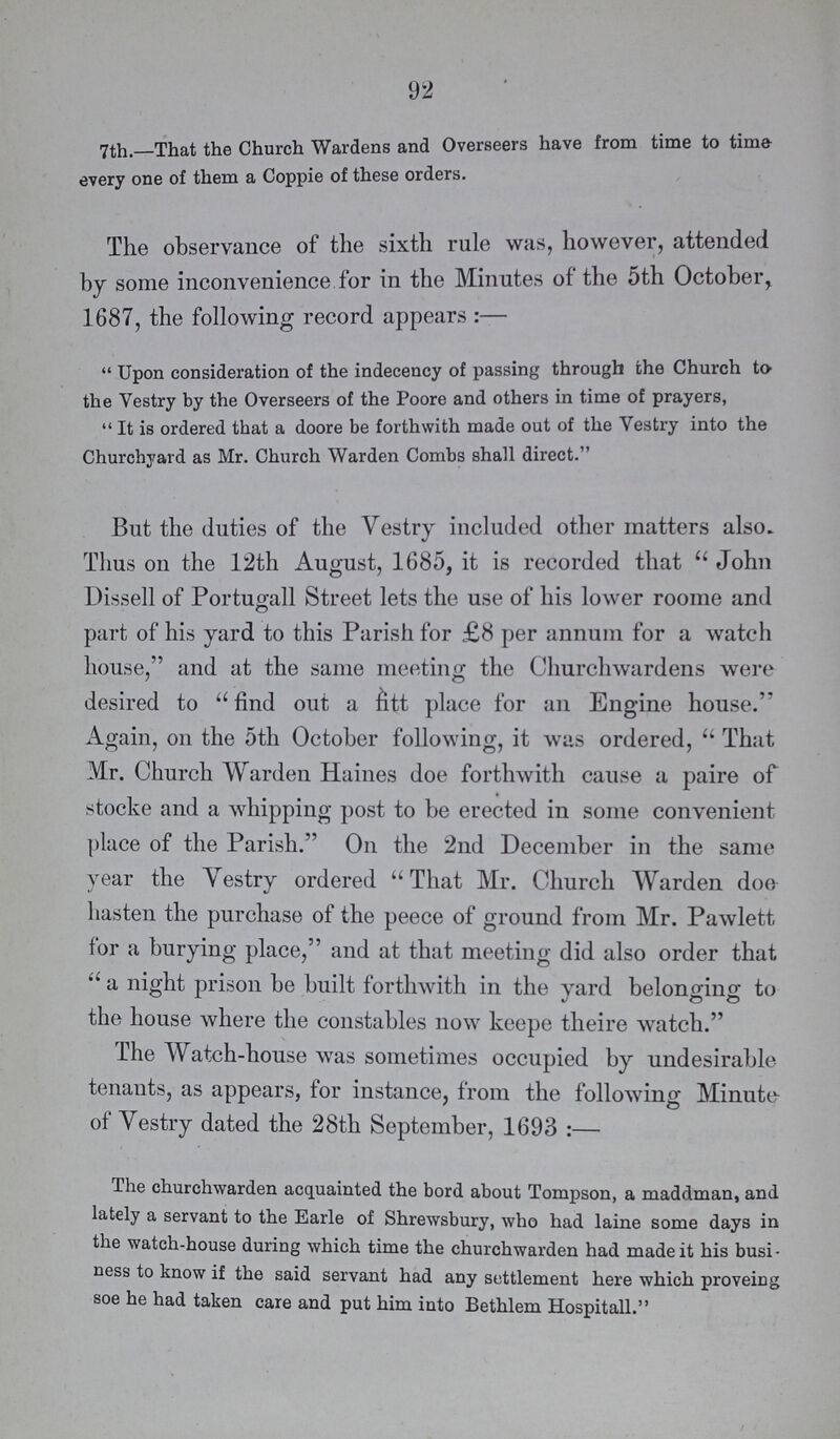 92 7th.—That the Church Wardens and Overseers have from time to time every one of them a Coppie of these orders. The observance of the sixth rule was, however, attended by some inconvenience for in the Minutes of the 5th October, 1687, the following record appears:— Upon consideration of the indecency of passing through the Church to the Vestry by the Overseers of the Poore and others in time of prayers, It is ordered that a doore be forthwith made out of the Vestry into the Churchyard as Mr. Church Warden Combs shall direct. But the duties of the Vestry included other matters also. Thus on the 12th August, 1685, it is recorded that John Dissell of Portugall Street lets the use of his lower roome and part of his yard to this Parish for £8 per annum for a watch house, and at the same meeting the Churchwardens were desired to find out a fitt place for an Engine house. Again, on the 5th October following, it was ordered, That Mr. Church Warden Haines doe forthwith cause a paire of stocke and a whipping post to be erected in some convenient place of the Parish. On the 2nd December in the same year the Yestry ordered That Mr. Church Warden doe hasten the purchase of the peece of ground from Mr. Pawlett for a burying place, and at that meeting did also order that a night prison be built forthwith in the yard belonging to the house where the constables now keepe theire watch. The Watch-house was sometimes occupied by undesirable tenants, as appears, for instance, from the following Minute of Yestry dated the 28th September, 1693:— The churchwarden acquainted the bord about Tompson, a maddman, and lately a servant to the Earle of Shrewsbury, who had laine some days in the watch-house during which time the churchwarden had made it his busi ness to know if the said servant had any settlement here which proveing soe he had taken care and put him into Bethlem Hospitall.