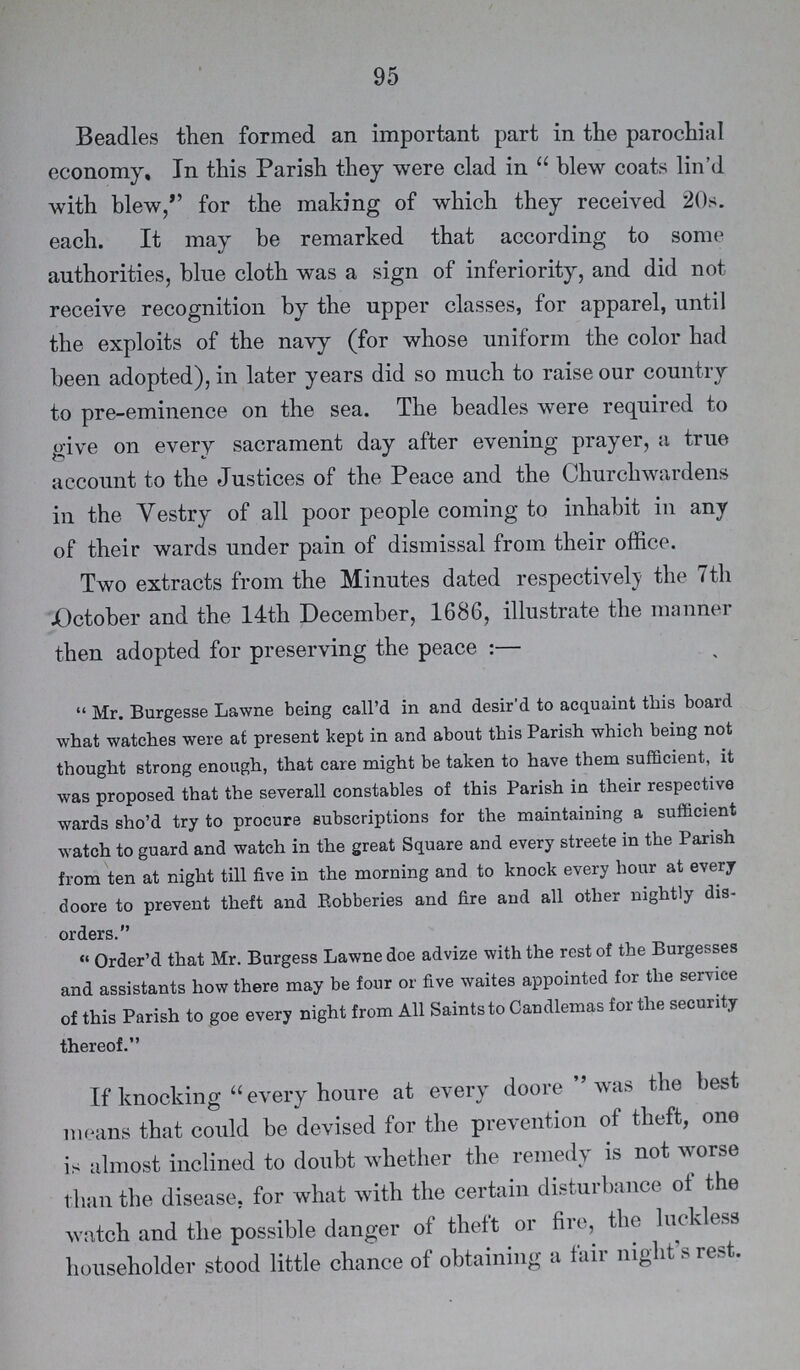 95 Beadles then formed an important part in the parochial economy. In this Parish they were clad in blew coats lin'd with blew, for the making of which they received 20s. each. It may be remarked that according to some authorities, blue cloth was a sign of inferiority, and did not receive recognition by the upper classes, for apparel, until the exploits of the navy (for whose uniform the color had been adopted), in later years did so much to raise our country to pre-eminence on the sea. The beadles were required to give on every sacrament day after evening prayer, a true account to the Justices of the Peace and the Churchwardens in the Vestry of all poor people coming to inhabit in any of their wards under pain of dismissal from their office. Two extracts from the Minutes dated respectively the 7th October and the 14th December, 1686, illustrate the manner then adopted for preserving the peace:— Mr. Burgesse Lawne being call'd in and desir'd to acquaint this board what watches were at present kept in and about this Parish which being not thought strong enough, that care might be taken to have them sufficient, it was proposed that the severall constables of this Parish in their respective wards sho'd try to procure subscriptions for the maintaining a sufficient watch to guard and watch in the great Square and every streete in the Parish from ten at night till five in the morning and to knock every hour at every doore to prevent theft and Robberies and fire and all other nightly dis orders. Order'd that Mr. Burgess Lawne doe advize with the rest of the Burgesses and assistants how there may be four or five waites appointed for the service of this Parish to goe every night from All Saints to Candlemas for the security thereof. If knocking every houre at every doore was the best means that could be devised for the prevention of theft, one is almost inclined to doubt whether the remedy is not worse than the disease, for what with the certain disturbance of the watch and the possible danger of theft or fire, the luckless householder stood little chance of obtaining a fair night's rest.