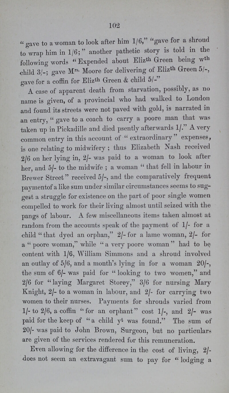 102 gave to a woman to look after him 1/6, gave for a shroud to wrap him in 1/6; another pathetic story is told in the following words Expended about Elizth Green being wth child 3/-; gave Mrs- Moore for delivering of Elizth Green 5/-, gave for a coffin for Elizth Green & child 5/-' A case of apparent death from starvation, possibly, as no name is given, of a provincial who had walked to London and found its streets were not paved with gold, is narrated in an entry, gave to a coach to carry a poore man that was taken up in Pickadille and died psently afterwards 1/. A very common entry in this account of extraordinary expenses, is one relating to midwifery; thus Elizabeth Nash received 2/6 on her lying in, 2/- was paid to a woman to look after her, and 5/- to the midwife; a woman that fell in labour in Brewer Street received 5/-, and the comparatively frequent paymentof a like sum under similar circumstances seems to sug gest a struggle for existence on the part of poor single women compelled to work for their living almost until seized with the pangs of labour. A few miscellaneous items taken almost at random from the accounts speak of the payment of 1/- for a child  that dyed an orphan, 2/- for a lame woman, 2/- for a poore woman, while a very poore woman had to be content with 1/6, William Simmons and a shroud involved an outlay of 5/6, and a month's lying in for a woman 20/-, the sum of 6/- was paid for  looking to two women, and 2/6 for 11 laying Margaret Storey, 3/6 for nursing Mary Knight, 2/- to a woman in labour, and 2/- for carrying two women to their nurses. Payments for shrouds varied from 1/- to 2/6, a coffin ''for an orphant'' cost 1/-, and 2/- was paid for the keep of a child yt was found. The sum of 20/- was paid to John Brown, Surgeon, but no particulars are given of the services rendered fur this remuneration. Even allowing for the difference in the cost of living, 21 does not seem an extravagant sum to pay for lodging a