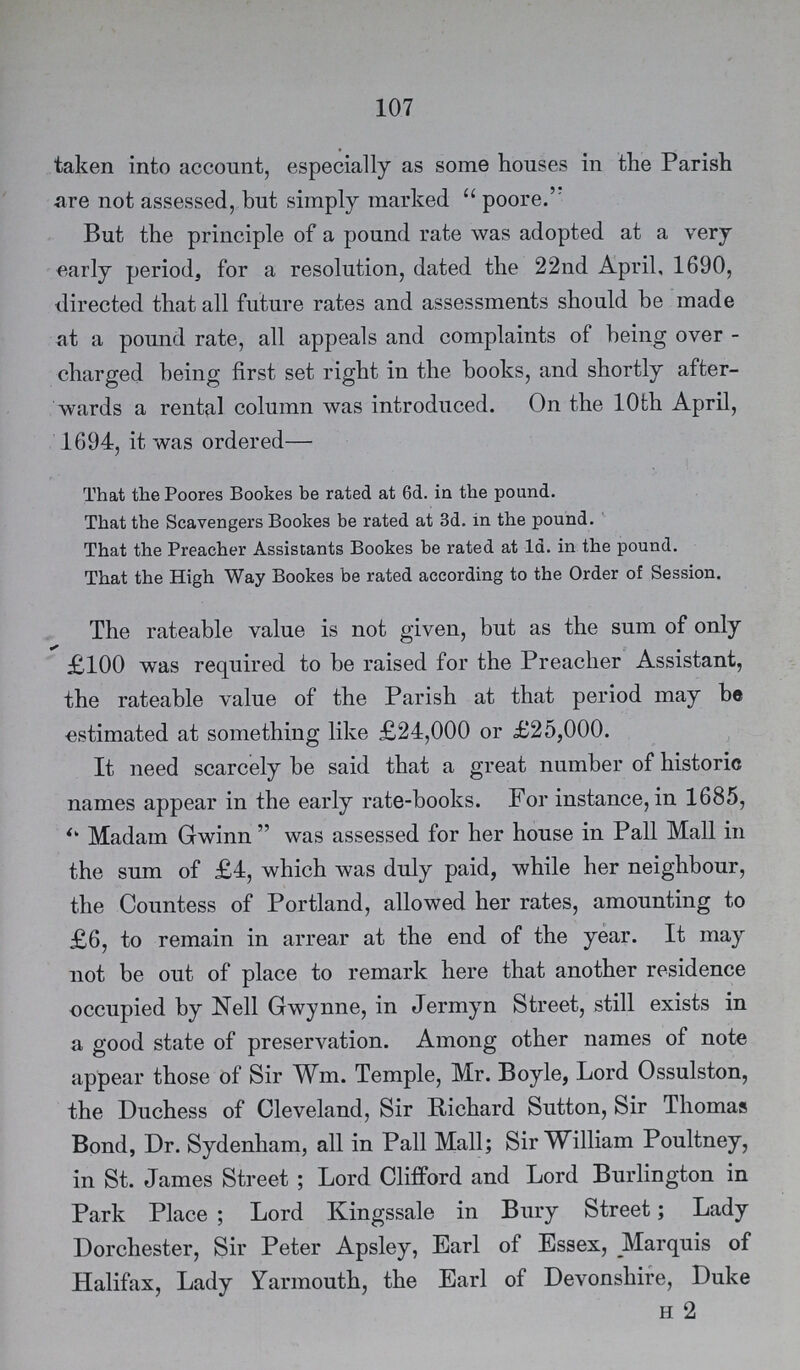 107 taken into account, especially as some houses in the Parish are not assessed, but simply marked poore. But the principle of a pound rate was adopted at a very early period, for a resolution, dated the 22nd April, 1690, directed that all future rates and assessments should be made at a pound rate, all appeals and complaints of being over charged being first set right in the books, and shortly after wards a rental column was introduced. On the 10th April, 1694, it was ordered— That the Poores Bookes be rated at 6d. in the pound. That the Scavengers Bookes be rated at 3d. in the pound. That the Preacher Assistants Bookes be rated at 1d. in the pound. That the High Way Bookes be rated according to the Order of Session. The rateable value is not given, but as the sum of only £100 was required to be raised for the Preacher Assistant, the rateable value of the Parish at that period may be estimated at something like £24,000 or £25,000. It need scarcely be said that a great number of historic names appear in the early rate-books. For instance, in 1685, ''Madam Gwinn was assessed for her house in Pall Mall in the sum of £4, which was duly paid, while her neighbour, the Countess of Portland, allowed her rates, amounting to £6, to remain in arrear at the end of the year. It may not be out of place to remark here that another residence occupied by Nell Gwynne, in Jermyn Street, still exists in a good state of preservation. Among other names of note appear those of Sir Wm. Temple, Mr. Boyle, Lord Ossulston, the Duchess of Cleveland, Sir Richard Sutton, Sir Thomas Bond, Dr. Sydenham, all in Pall Mall; Sir William Poultney, in St. James Street; Lord Clifford and Lord Burlington in Park Place; Lord Kingssale in Bury Street; Lady Dorchester, Sir Peter Apsley, Earl of Essex, Marquis of Halifax, Lady Yarmouth, the Earl of Devonshire, Duke h 2