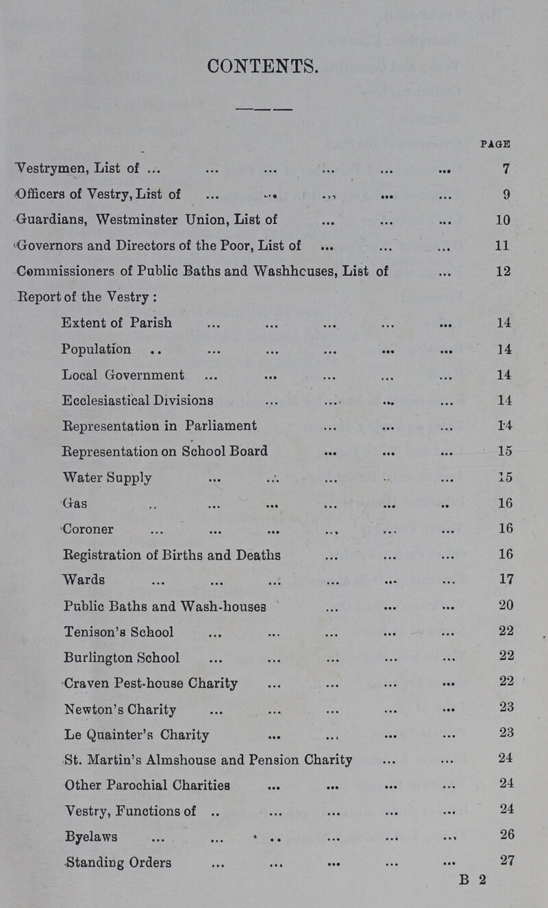 CONTENTS. page Vestrymen, List of 7 Officers of Vestry, List of 9 Guardians, Westminster Union, List of 10 Governors and Directors of the Poor, List of 11 Commissioners of Public Baths and Washhouses, List of 12 Report of the Vestry: Extent of Parish 14 Population .. 14 Local Government 14 Ecclesiastical Divisions 14 Representation in Parliament 14 Representation on School Board 15 Water Supply 15 Gas 16 Coroner 16 Registration of Births and Deaths 16 Wards 17 Public Baths and Wash-houses 20 Tenison's School 22 Burlington School 22 Craven Pest-house Charity 22 Newton's Charity 23 Le Quainter's Charity 23 St. Martin's Almshouse and Pension Charity 24 Other Parochial Charities 24 Vestry, Functions of 24 Byelaws 26 Standing Orders 27 B 2