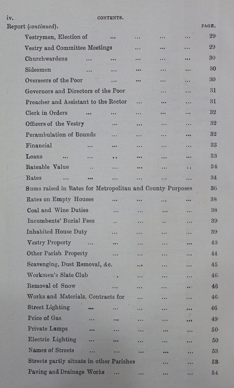 iv. contents. Report (continued). page. Vestrymen, Election of 29 Vestry and Committee Meetings 29 Churchwardens 30 Sidesmen 30 Overseers of the Poor 30 Governors and Directors of the Poor 31 Preacher and Assistant to the Rector 31 Clerk in Orders 32 Officers of the Vestry 32 Perambulation of Bounds 32 Financial 33 Loans 33 Rateable Value 34 Rates 34 Sums raised in Rates for Metropolitan and County Purposes 36 Rates on Empty Houses 38 Coal and Wine Duties 38 Incumbents'Burial Fees 39 Inhabited House Duty 39 Vestry Property 43 Other Parish Property 44 Scavenging, Dust Removal, Ac. 45 Workmen's Slate Club 46 Removal of Snow 46 Works and Materials, Contracts for 46 Street Lighting 46 Price of Gas 49 Private Lamps 50 Electric Lighting 50 Names of Streets 53 Streets partly situate in other Parishes 53 Paving and Drainage Works 54