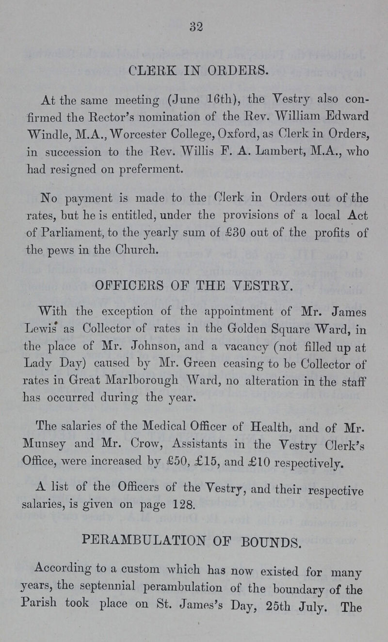 32 CLERK IN ORDERS. At the same meeting (June 16th), the Vestry also con firmed the Rector's nomination of the Rev. William Edward Windle, M.A., Worcester College, Oxford, as Clerk in Orders, in succession to the Rev. Willis F. A. Lambert, M.A., who had resigned on preferment. No payment is made to the Clerk in Orders out of the rates, hut he is entitled, under the provisions of a local Act of Parliament, to the yearly sum of £30 out of the profits of the pews in the Church. OFFICERS OF THE YESTRY. With the exception of the appointment of Mr. James Lewis as Collector of rates in the Golden Square Ward, in the place of Mr. Johnson, and a vacancy (not filled up at Lady Day) caused by Mr. Green ceasing to be Collector of rates in Great Marlborough Ward, no alteration in the staff has occurred during the year. The salaries of the Medical Officer of Health, and of Mr. Munsey and Mr. Crow, Assistants in the Vestry Clerk's Office, were increased by £50, £15, and £10 respectively. A list of the Officers of the Vestry, and their respective salaries, is given on page 128. PERAMBULATION OF BOUNDS. According to a custom which has now existed for many years, the septennial perambulation of the boundary of the Parish took place on St. James's Day, 25th July. The