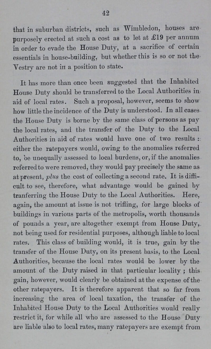 42 that in suburban districts, such as Wimbledon, houses are purposely erected at such a cost as to let at £19 per annum in order to evade the House Duty, at a sacrifice of certain essentials in house-building, but whether this is so or not the Vestry are not in a position to state. It has more than once been suggested that the Inhabited House Duty should be transferred to the Local Authorities in aid of local rates. Such a proposal, however, seems to show how little the incidence of the Duty is understood. In all cases the House Duty is borne by the same class of persons as pay the local rates, and the transfer of the Duty to the Local Authorities in aid of rates would have one of two results either the ratepayers would, owing to the anomalies referred to, be unequally assessed to local burdens, or, if the anomalies referred to were removed, they would pay precisely the same as at present, plus the cost of collecting a second rate. It is diffi cult to see, therefore, what advantage would be gained by tranferring the House Duty to the Local Authorities. Here, again, the amount at issue is not trifling, for large blocks of buildings in various parts of the metropolis, worth thousands of pounds a year, are altogether exempt from House Duty, not being used for residential purposes, although liable to local rates. This class of building would, it is true, gain by the transfer of the House Duty, on its present basis, to the Local Authorities, because the local rates would be lower by the amount of the Duty raised in that particular locality; this gain, however, would clearly be obtained at the expense of the other ratepayers. It is therefore apparent that so far from increasing the area of local taxation, the transfer of the Inhabited House Duty to the Local Authorities would really restrict it, for while all who are assessed to the House Duty are liable also to local rates, many ratepayers are exempt from