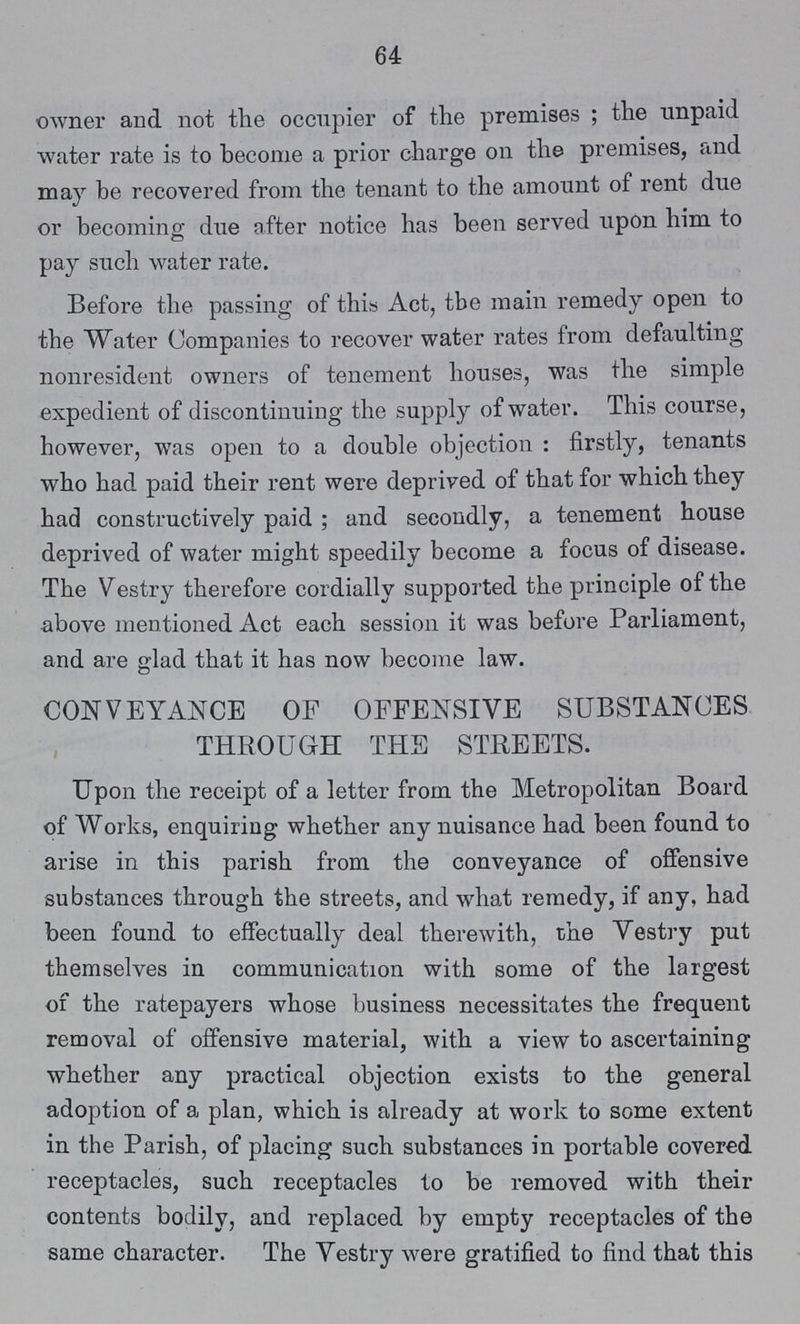 64 owner and not the occupier of the premises ; the unpaid water rate is to become a prior charge on the premises, and may be recovered from the tenant to the amount of rent due or becoming due after notice has been served upon him to pay such water rate. Before the passing of this Act, tbe main remedy open to the Water Companies to recover water rates from defaulting nonresident owners of tenement houses, was the simple expedient of discontinuing the supply of water. This course, however, was open to a double objection : firstly, tenants who had paid their rent were deprived of that for which they had constructively paid; and secondly, a tenement house deprived of water might speedily become a focus of disease. The Vestry therefore cordially supported the principle of the above mentioned Act each session it was before Parliament, and are glad that it has now become law. CONVEYANCE OF OFFENSIVE SUBSTANCES THROUGH THE STREETS. Upon the receipt of a letter from the Metropolitan Board of Works, enquiring whether any nuisance had been found to arise in this parish from the conveyance of offensive substances through the streets, and what remedy, if any, had been found to effectually deal therewith, the Vestry put themselves in communication with some of the largest of the ratepayers whose business necessitates the frequent removal of offensive material, with a view to ascertaining whether any practical objection exists to the general adoption of a plan, which is already at work to some extent in the Parish, of placing such substances in portable covered receptacles, such receptacles to be removed with their contents bodily, and replaced by empty receptacles of the same character. The Vestry were gratified to find that this