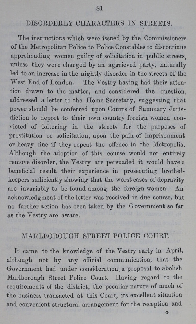 81 DISORDERLY CHARACTERS IN STREETS. The instructions which were issued by the Commissioners of the Metropolitan Police to Police Constables to discontinue apprehending women guilty of solicitation in public streets, unless they were charged by an aggrieved party, naturally led to an increase in the nightly disorder in the streets of the West End of London. The Vestry having had their atten tion drawn to the matter, and considered the question, addressed a letter to the Home Secretary, suggesting that power should be conferred upon Courts of Summary Juris diction to deport to their own country foreign women con victed of loitering in the streets for the purposes of prostitution or solicitation, upon the pain of imprisonment or heavy fine if they repeat the offence in the Metropolis. Although the adoption of this course would not entirely remove disorder, the Vestry are persuaded it would have a beneficial result, their experience in prosecuting brothel keepers sufficiently showing that the worst cases of depravity are invariably to be found among the foreign women. An acknowledgment of the letter was received in due course, but no further action has been taken by the Government so far as the Vestry are aware. MARLBOROUGH STREET POLICE COURT. It came to the knowledge of the Vestry early in April, although not by any official communication, that the Government had under consideration a proposal to abolish Marlboroagh Street Police Court. Having regard to the requirements of the district, the peculiar nature of much of the business transacted at this Court, its excellent situation and convenient structural arrangement for the reception and g