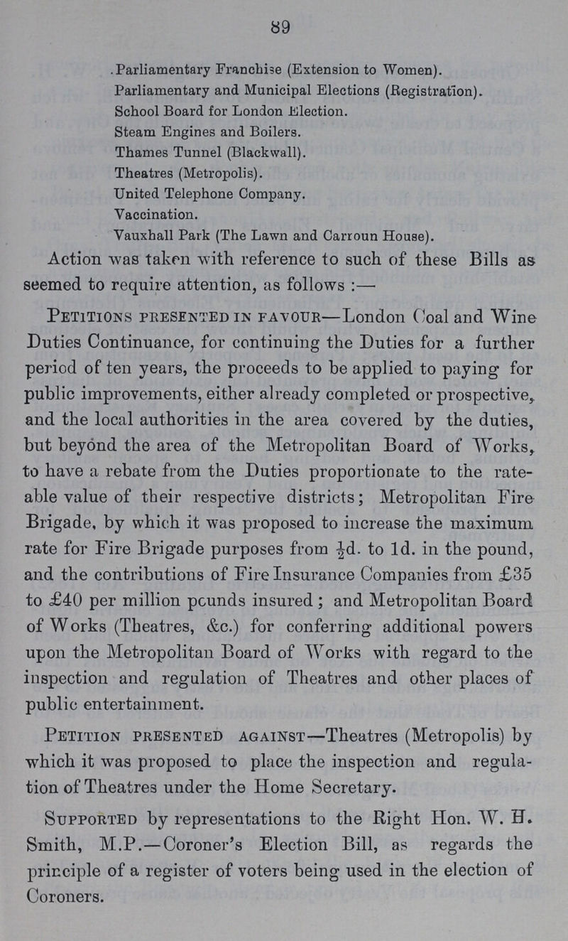 89 Parliamentary Franchise (Extension to Women). Parliamentary and Municipal Elections (Registration). School Board for London Election. Steam Engines and Boilers. Thames Tunnel (Blackwall). Theatres (Metropolis). United Telephone Company. Vaccination. Vauxhall Park (The Lawn and Carroun House). Action was taken with reference to such of these Bills as seemed to require attention, as follows:— Petitions presented in favour—London Coal and Wine Duties Continuance, for continuing the Duties for a further period of ten years, the proceeds to be applied to paying for public improvements, either already completed or prospective, and the local authorities in the area covered by the duties, but beyond the area of the Metropolitan Board of Works, to have a rebate from the Duties proportionate to the rate able value of their respective districts; Metropolitan Fire Brigade, by which it was proposed to increase the maximum rate for Fire Brigade purposes from ½d. to 1d. in the pound, and the contributions of Fire Insurance Companies from £35 to £40 per million pounds insured; and Metropolitan Board of Works (Theatres, &c.) for conferring additional powers upon the Metropolitan Board of Works with regard to the inspection and regulation of Theatres and other places of public entertainment. Petition presented against—Theatres (Metropolis) by which it was proposed to place the inspection and regula tion of Theatres under the Home Secretary. Supported by representations to the Right Hon. W. H. Smith, M.P.—Coroner's Election Bill, as regards the principle of a register of voters being used in the election of Coroners.